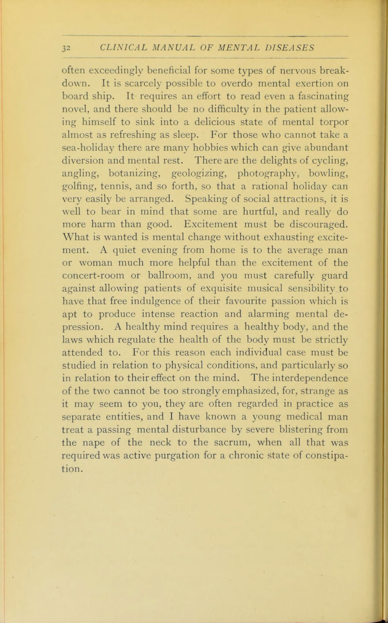 often exceedingly beneficial for some types of nervous break- down. It is scarcely possible to overdo mental exertion on board ship. It requires an effort to read even a fascinating novel, and there should be no difficulty in the patient allow- ing himself to sink into a delicious state of mental torpor almost as refreshing as sleep. For those who cannot take a sea-holiday there are many hobbies which can give abundant diversion and mental rest. There are the delights of cycling, angling, botanizing, geologizing, photography, bowling, golfing, tennis, and so forth, so that a rational holiday can very easily be arranged. Speaking of social attractions, it is well to bear in mind that some are hurtful, and really do more harm than good. Excitement must be discouraged. What is wanted is mental change without exhausting excite- ment. A quiet evening from home is to the average man or woman much more helpful than the excitement of the concert-room or ballroom, and you must carefully guard against allowing patients of exquisite musical sensibility to have that free indulgence of their favourite passion which is apt to produce intense reaction and alarming mental de- pression. A healthy mind requires a healthy body, and the laws which regulate the health of the body must be strictly attended to. For this reason each individual case must be studied in relation to physical conditions, and particularly so in relation to their effect on the mind. The interdependence of the two cannot be too strongly emphasized, for, strange as it may seem to you, they are often regarded in practice as separate entities, and I have known a young medical man treat a passing mental disturbance by severe blistering from the nape of the neck to the sacrum, when all that was required was active purgation for a chronic state of constipa- tion.