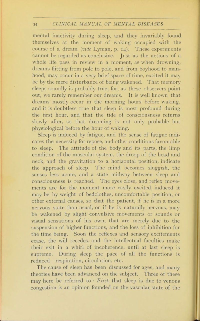 mental inactivity during sleep, and they invariably found themselves at the moment of waking occupied with the course of a dream {vide Lyman, p. 14). These experiments cannot be regarded as conclusive. Just as the actions of a whole life pass in review in a moment, as when drowning, dreams flitting from pole to pole, and from boyhood to man- hood, may occur in a very brief space of time, excited it may be by the mere disturbance of being wakened. That memory sleeps soundly is probably true, for, as these observers point out, we rarely remember our dreams. It is well known that dreams mostly occur m the morning hours before waking, and it is doubtless true that sleep is most profound during the hrst hour, and that the tide of consciousness returns slowly after, so that dreaming is not onh- probable but physiological before the hour of waking. Sleep is induced by fatigue, and the sense of fatigue indi- cates the necessity for repose, and other conditions favourable to sleep. The attitude of the body and its parts, the limp condition of the muscular system, the droop of the head and neck, and the gravitation to a horizontal position, indicate the approach of sleep. The mind becomes sluggish, the senses less acute, and a state midway between sleep and consciousness is reached. The eyes close, and reflex move- ments are for the moment more easily excited, induced it may be by weight of bedclothes, uncomfortable position, or other external causes, so that the patient, if he is in a more nervous state than usual, or if he is naturally nervous, ma}- be wakened by slight convulsive movements or sounds or visual sensations of his own, that are merely due to the suspension of higher functions, and the loss of inhibition for the time being. Soon the reflexes and sensory excitements cease, the will recedes, and the intellectual faculties make their exit in a whirl of incoherence, until at last sleep is supreme. During sleep the pace of all the functions is reduced—respiration, circulation, etc. The cause of sleep has been discussed for ages, and many theories have been advanced on the subject. Three of these may here be referred to : First, that sleep is due to venous congestion is an opinion founded on the vascular state of the