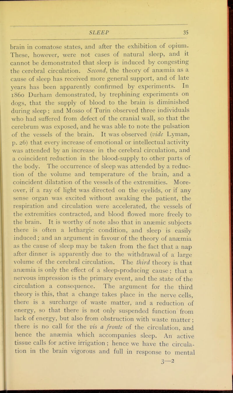 brain in comatose states, and after the exhibition of opium. These, however, were not cases of natural sleep, and it cannot be demonstrated that sleep is induced by congesting the cerebral circulation. Second, the theory of anaemia as a cause of sleep has received more general support, and of late years has been apparently confirmed by experiments. In i860 Durham demonstrated, by trephining experiments on dogs, that the supply of blood to the brain is diminished during sleep ; and Mosso of Turin observed three individuals who had suffered from defect of the cranial wall, so that the cerebrum was exposed, and he was able to note the pulsation of the vessels of the brain. It was observed {vide Lyman, p. 26) that every increase of emotional or intellectual activity was attended by an increase in the cerebral circulation, and a coincident reduction in the blood-supply to other parts of the body. The occurrence of sleep was attended by a reduc- tion of the volume and temperature of the brain, and a coincident dilatation of the vessels of the extremities. More- over, if a ray of light was directed on the eyelids, or if any sense organ was excited without awaking the patient, the respiration and circulation were accelerated, the vessels of the extremities contracted, and blood flowed more freely to the brain. It is worthy of note also that in anaemic subjects there is often a lethargic condition, and sleep is easily induced ; and an argument in favour of the theory of anaemia as the cause of sleep may be taken from the fact that a nap after dinner is apparently due to the withdrawal of a large volume of the cerebral circulation. The third theory is that anaemia is only the effect of a sleep-producing cause ; that a nervous impression is the primary event, and the state of the circulation a consequence. The argument for the third theory is this, that a change takes place in the nerve cells, there is a surcharge of waste matter, and a reduction of energy, so that there is not only suspended function from lack of energy, but also from obstruction with waste matter; there is no call for the vis a /route of the circulation, and hence the anaemia which accompanies sleep. An active tissue calls for active irrigation ; hence we have the circula- tion in the brain vigorous and full in response to mental 3—2