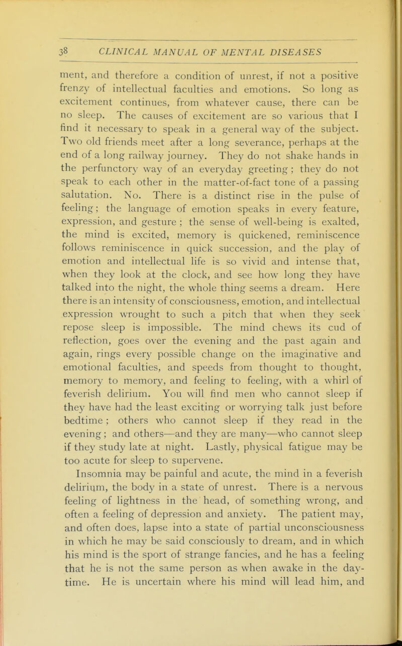 ment, and therefore a condition of unrest, if not a positive frenzy of intellectual faculties and emotions. So long as excitement continues, from whatever cause, there can be no sleep. The causes of excitement are so various that I find it necessary to speak in a general way of the subject. Two old friends meet after a long severance, perhaps at the end of a long railway journey. They do not shake hands in the perfunctor}- way of an everyday greeting ; they do not speak to each other in the matter-of-fact tone of a passing salutation. No. There is a distinct rise in the pulse of feeling; the language of emotion speaks in every feature, expression, and gesture ; the sense of well-being is exalted, the mind is excited, memory is quickened, reminiscence follows reminiscence in quick succession, and the play of emotion and intellectual life is so vivid and intense that, when they look at the clock, and see how long they have talked into the night, the whole thing seems a dream. Here there is an intensity of consciousness, emotion, and intellectual expression wrought to such a pitch that when they seek repose sleep is impossible. The mind chews its cud of reflection, goes over the evening and the past again and again, rings every possible change on the imaginative and emotional faculties, and speeds from thought to thought, memory to memory, and feeling to feeling, with a whirl of feverish delirium. You will find men who cannot sleep if they have had the least exciting or worrying talk just before bedtime ; others who cannot sleep if they read in the evening ; and others—and they are many—who cannot sleep if they study late at night. Lastly, physical fatigue may be too acute for sleep to supervene. Insomnia may be painful and acute, the mind in a feverish delirium, the body in a state of unrest. There is a nervous feeling of lightness in the head, of something wrong, and often a feeling of depression and anxiety. The patient may, and often does, lapse into a state of partial unconsciousness in which he may be said consciously to dream, and in which his mind is the sport of strange fancies, and he has a feeling that he is not the same person as when awake in the day- time. He is uncertain where his mind will lead him, and
