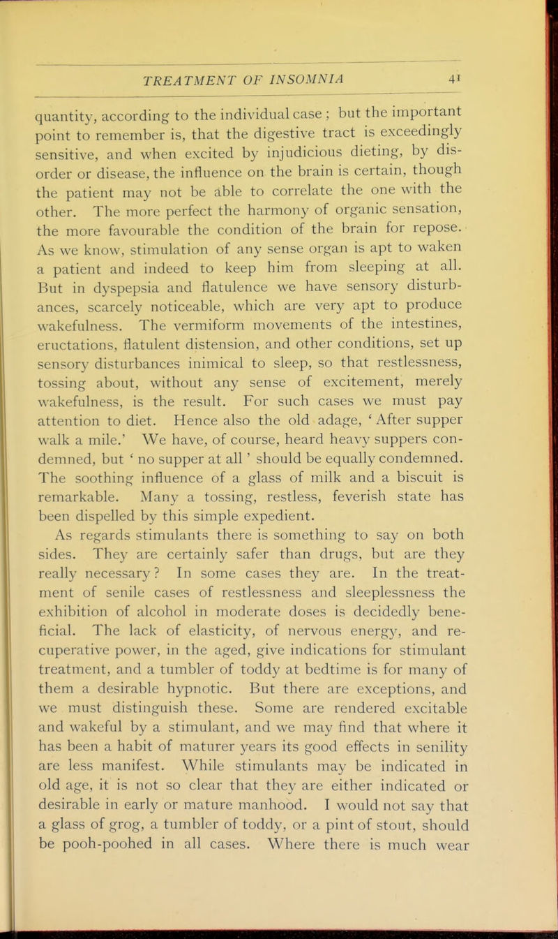 quantity, according to the individual case ; but the important point to remember is, that the digestive tract is exceedingly sensitive, and when excited by injudicious dieting, by dis- order or disease, the influence on the brain is certain, though the patient may not be able to correlate the one with the other. The more perfect the harmony of organic sensation, the more favourable the condition of the brain for repose. As we know, stimulation of any sense organ is apt to waken a patient and indeed to keep him from sleeping at all. But in dyspepsia and flatulence we have sensory disturb- ances, scarcely noticeable, which are very apt to produce wakefulness. The vermiform movements of the intestines, eructations, flatulent distension, and other conditions, set up sensory disturbances inimical to sleep, so that restlessness, tossing about, without any sense of excitement, merely wakefulness, is the result. For such cases we must pay attention to diet. Hence also the old adage, ' After supper walk a mile.' We have, of course, heard heavy suppers con- demned, but ' no supper at all ' should be equally condemned. The soothing influence of a glass of milk and a biscuit is remarkable. Many a tossing, restless, feverish state has been dispelled by this simple expedient. As regards stimulants there is something to say on both sides. They are certainly safer than drugs, but are they really necessary? In some cases they are. In the treat- ment of senile cases of restlessness and sleeplessness the exhibition of alcohol in moderate doses is decidedly bene- ficial. The lack of elasticity, of nervous energy, and re- cuperative power, in the aged, give indications for stimulant treatment, and a tumbler of toddy at bedtime is for many of them a desirable hypnotic. But there are exceptions, and we must distinguish these. Some are rendered excitable and wakeful by a stimulant, and we may find that where it has been a habit of maturer years its good effects in senility are less manifest. While stimulants may be indicated in old age, it is not so clear that they are either indicated or desirable in early or mature manhood. I would not say that a glass of grog, a tumbler of toddy, or a pint of stout, should be pooh-poohed in all cases. Where there is much wear