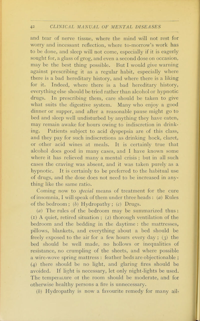 and tear of nerve tissue, where the mind will not rest for worry and incessant reflection, where to-morrow's work has to be done, and sleep will not come, especially if it is eagerly sought for, a glass of grog, and even a second dose on occasion, may be the best thing possible. But I would give warning against prescribing it as a regular habit, especially where there is a bad hereditary history, and where there is a liking for it. Indeed, where there is a bad hereditary history, everything else should be tried rather than alcohol or hypnotic drugs. In prescribing them, care should be taken to give what suits the digestive S3^stem. Many who enjoy a good dinner or supper, and after a reasonable pause might go to bed and sleep well undisturbed by anything they have eaten, may remain awake for hours owing to indiscretion in drink- ing. Patients subject to acid dyspepsia are of this class, and they pay for such indiscretions as drinking hock, claret, or other acid wines at meals. It is certainly true that alcohol does good in many cases, and I have known some where it has relieved many a mental crisis : but in all such cases the craving was absent, and it was taken purely as a hypnotic. It is certainly to be preferred to the habitual use of drugs, and the dose does not need to be increased in any- thing like the same ratio. Coming now to special means of treatment for the cure of insomnia, I will speak of them under three heads : [a) Rules of the bedroom ; (b) Hydropathy ; (c) Drugs. (a) The rules of the bedroom may be summarized thus : (i) A quiet, retired situation ; (2) thorough ventilation of the bedroom and the bedding in the daytime : the mattresses, pillows, blankets, and everything about a bed should be freely exposed to the air for a few hours every day ; (3) the bed should be well made, no hollows or inequalities of resistance, no crumpling of the sheets, and where possible a wire-wove spring mattress : feather beds are objectionable ; (4) there should be no light, and glaring fires should be avoided. If light is necessary, let only night-lights be used. The temper aiure ot the room should be moderate, and for otherwise healthy persons a fire is unnecessary. (b) Hydropathy is now a favourite remedy for many ail-