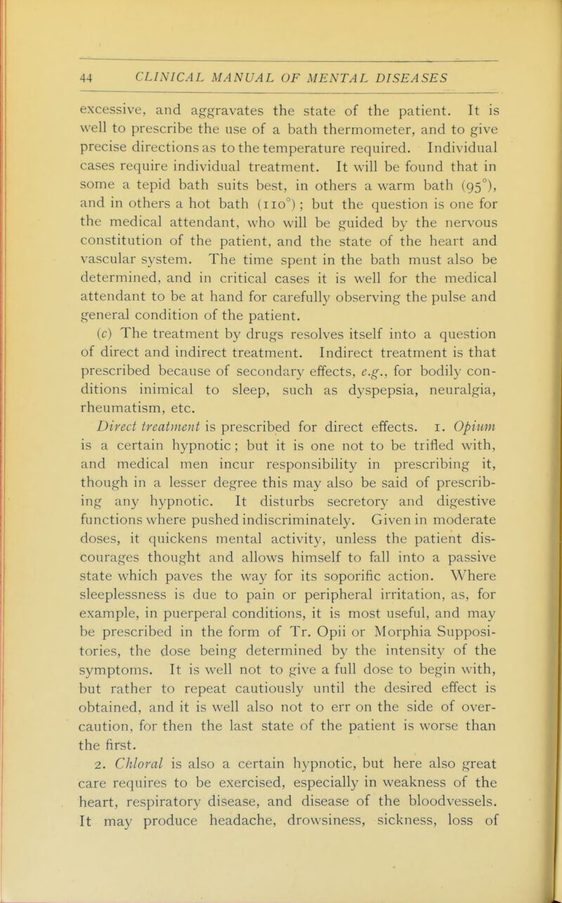 excessive, and aggravates the state of the patient. It is well to prescribe the use of a bath thermometer, and to give precise directions as to the temperature required. Individual cases require individual treatment. It will be found that in some a tepid bath suits best, in others a warm bath (95°), and in others a hot bath (110°); but the question is one for the medical attendant, who will be guided by the nervous constitution of the patient, and the state of the heart and vascular S3'stem. The time spent in the bath must also be determined, and in critical cases it is well for the medical attendant to be at hand for carefully observing the pulse and general condition of the patient. (c) The treatment by drugs resolves itself into a question of direct and indirect treatment. Indirect treatment is that prescribed because of secondary effects, e.g., for bodily con- ditions inimical to sleep, such as dyspepsia, neuralgia, rheumatism, etc. Direct treatment is prescribed for direct effects, i. Opium is a certain hypnotic ; but it is one not to be trifled with, and medical men incur responsibility in prescribing it, though in a lesser degree this may also be said of prescrib- ing any hypnotic. It disturbs secretory and digestive functions where pushed indiscriminately. Given in moderate doses, it quickens mental activity, unless the patient dis- courages thought and allows himself to fall into a passive state which paves the way for its soporific action. Where sleeplessness is due to pain or peripheral irritation, as, for example, in puerperal conditions, it is most useful, and may be prescribed in the form of Tr. Opii or Morphia Supposi- tories, the dose being determined by the intensity of the symptoms. It is well not to give a full dose to begin with, but rather to repeat cautiously until the desired effect is obtained, and it is well also not to err on the side of over- caution, for then the last state of the patient is worse than the first. 2. Chloral is also a certain hypnotic, but here also great care requires to be exercised, especially in weakness of the heart, respiratory disease, and disease of the bloodvessels. It may produce headache, drowsiness, sickness, loss of