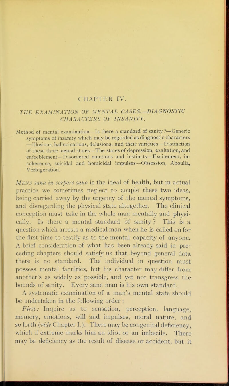 CHAPTER IV. THE EXAMINATION OF MENTAL CASES.—DIAGNOSTIC CHARACTERS OF INSANITY. Method of mental examination—Is there a standard of sanity ?—Generic symptoms of insanity which may be regarded as diagnostic characters —Illusions, hallucinations, delusions, and their varieties—Distinction of these three mental states—The states of depression, exaltation, and enfeeblement—Disordered emotions and instincts—Excitement, in- coherence, suicidal and homicidal impulses—Obsession, Aboulia, Verbigeration. Mens sana in corpore sano is the ideal of health, but in actual practice we sometiuies neglect to couple these two ideas, being carried away by the urgency of the mental symptoms, and disregarding the physical state altogether. The clinical conception must take in the whole man mentally and ph3^si- cally. Is there a mental standard of sanity ? This is a question which arrests a medical man when he is called on for the first time to testify as to the mental capacity of anyone. A brief consideration of what has been already said in pre- ceding chapters should satisfy us that beyond general data there is no standard. The individual in (juestion must possess mental faculties, but his character may differ from another's as widely as possible, and yet not transgress the bounds of sanity. Every sane man is his own standard. A systematic examination of a man's mental state should be undertaken in the following order : First: Inquire as to sensation, perception, language, memory, emotions, will and impulses, moral nature, and so forth {vide Chapter I.). There may be congenital deficiency, which if extreme marks him an idiot or an imbecile. There may be deficiency as the result of disease or accident, but it