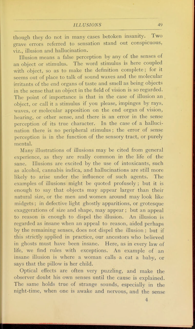 though they do not in many cases betoken insanity. Two grave errors referred to sensation stand out conspicuous, viz., illusion and hallucination. Illusion means a false perception by any of the senses of an object or stimulus. The word stimulus is here coupled with object, so as to make the definition complete; for it seems out of place to talk of sound waves and the molecular irritants of the end organs of taste and smell as being objects in the sense that an object in the field of vision is so regarded. The point of importance is that in the case of illusion an object, or call it a stimulus if you please, impinges by rays, waves, or molecular apposition on the end organ of vision, hearing, or other sense, and there is an error in the sense perception of its true character. In the case of a halluci- nation there is no peripheral stimulus ; the error of sense perception is in the function of the sensory tract, or purely mental. Many illustrations of illusions may be cited from general experience, as they are really common in the life of the sane. Illusions are excited by the use of intoxicants, such as alcohol, cannabis indica, and hallucinations are still more likely to arise under the influence of such agents. The examples of illusions might be quoted profusely ; but it is enough to say that objects may appear larger than their natural size, or the men and women around may look like midgets ; in defective light ghostly apparitions, or grotesque exaggerations of size and shape, may appear ; but an appeal to reason is enough to dispel the illusion. An illusion is regarded as insane when an appeal to reason, aided perhaps by the remaining senses, does not dispel the illusion ; but if this strictly applied in practice, our ancestors who believed in ghosts must have been insane. Here, as in every law of life, we find rules with exceptions. An example of an insane illusion is where a woman calls a cat a baby, or says that the pillow is her child. Optical effects are often very puzzling, and make the observer doubt his own senses until the cause is explained. The same holds true of strange sounds, especially in the night-time, when one is awake and nervous, and the sense 4