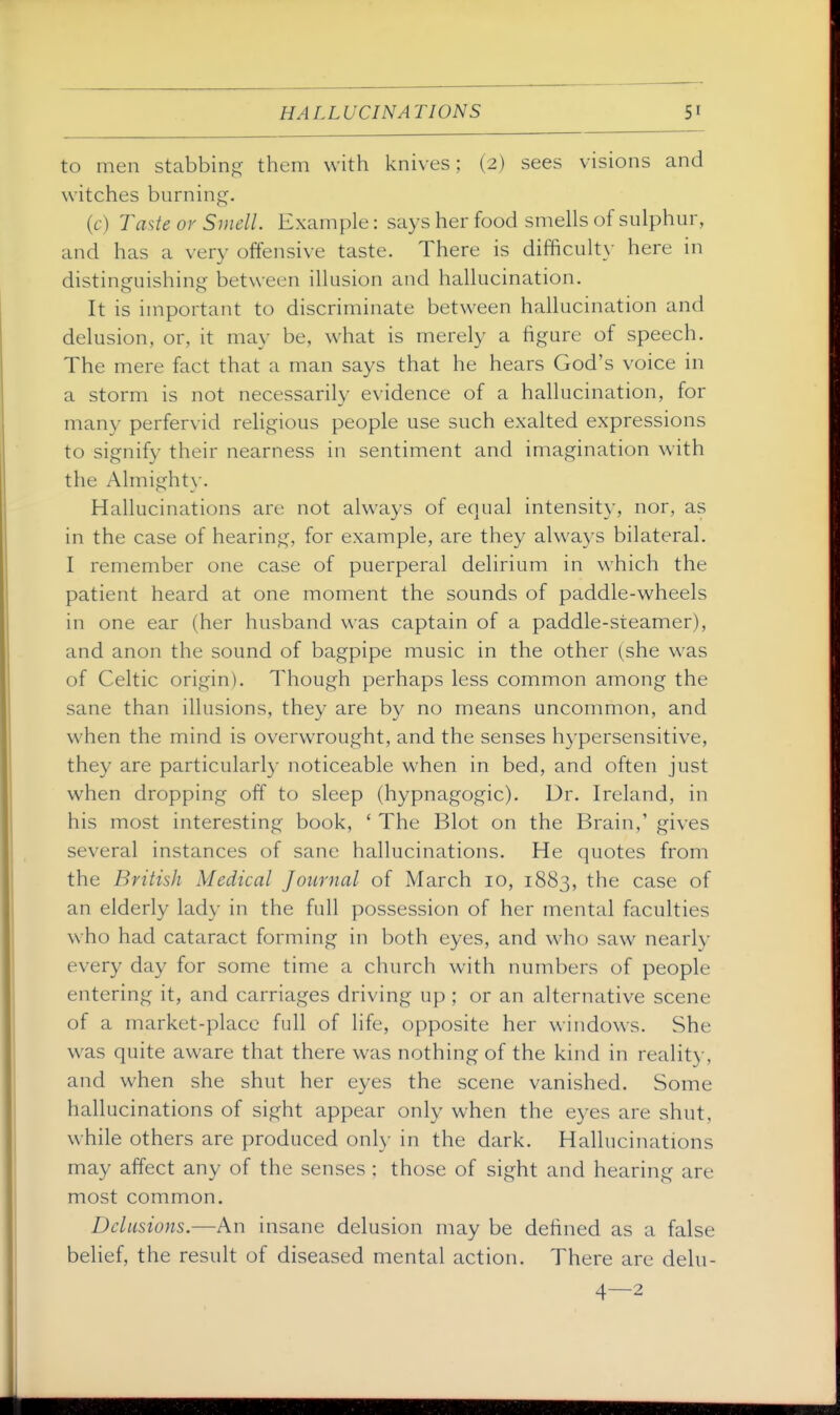 to men stabbing them with knives; (2) sees visions and witches burning. (6-) Taste or Smell. Example: says her food smells of sulphur, and has a very offensive taste. There is difficulty here in distinguishing between illusion and hallucination. It is important to discriminate between hallucination and delusion, or, it may be, what is merely a figure of speech. The mere fact that a man says that he hears God's voice in a storm is not necessarily evidence of a hallucination, for many perfervid religious people use such exalted expressions to signify their nearness in sentiment and imagination with the Almight}'. Hallucinations are not always of equal intensity, nor, as in the case of hearing, for example, are they always bilateral. I remember one case of puerperal delirium in which the patient heard at one moment the sounds of paddle-wheels in one ear (her husband was captain of a paddle-steamer), and anon the sound of bagpipe music in the other (she was of Celtic origin). Though perhaps less common among the sane than illusions, they are by no means uncommon, and when the mind is overwrought, and the senses hypersensitive, they are particularly noticeable when in bed, and often just when dropping off to sleep (hypnagogic). Dr. Ireland, in his most interesting book, ' The Blot on the Brain,' gives several instances of sane hallucinations. He quotes from the British Medical Journal of March 10, 1883, the case of an elderly lady in the full possession of her mental faculties who had cataract forming in both eyes, and who saw nearly every day for some time a church with numbers of people entering it, and carriages driving up ; or an alternative scene of a market-place full of life, opposite her windows. She was quite aware that there was nothing of the kind in reality, and when she shut her eyes the scene vanished. Some hallucinations of sight appear only when the eyes are shut, while others are produced onl}- in the dark. Hallucinations may affect any of the senses ; those of sight and hearing are most common. Delusions.—An insane delusion may be defined as a false belief, the result of diseased mental action. There are delu-