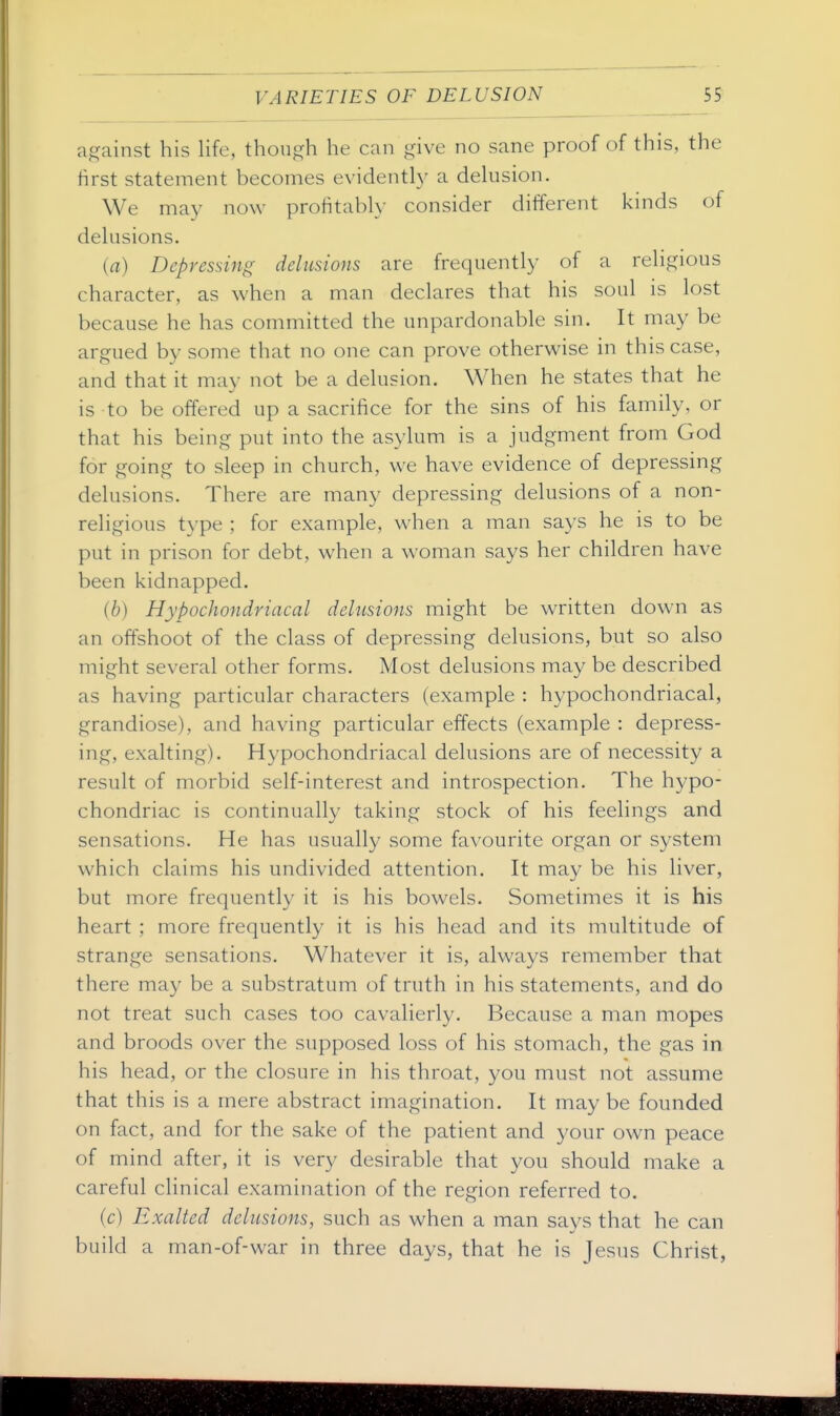 against his life, though he can give no sane proof of this, the first statement becomes evidentl}' a delusion. We may now profitably consider different kinds of delusions. (a) Depressing delusions are frequently of a religious character, as when a man declares that his soul is lost because he has committed the unpardonable sin. It may be argued by some that no one can prove otherwise in this case, and that it may not be a delusion. When he states that he is to be offered up a sacrifice for the sins of his family, or that his being put into the asylum is a judgment from God for going to sleep in church, we have evidence of depressing delusions. There are many depressing delusions of a non- religious type ; for example, when a man says he is to be put in prison for debt, when a woman says her children have been kidnapped. (6) Hypochondriacal delusions might be written down as an offshoot of the class of depressing delusions, but so also might several other forms. Most delusions may be described as having particular characters (example : hypochondriacal, grandiose), and having particular effects (example : depress- ing, exalting). Hypochondriacal delusions are of necessity a result of morbid self-interest and introspection. The hypo- chondriac is continually taking stock of his feelings and sensations. He has usually some favourite organ or system which claims his undivided attention. It may be his liver, but more frequently it is his bowels. Sometimes it is his heart ; more frequently it is his head and its multitude of strange sensations. Whatever it is, always remember that there may be a substratum of truth in his statements, and do not treat such cases too cavalierly. Because a man mopes and broods over the supposed loss of his stomach, the gas in his head, or the closure in his throat, you must not assume that this is a mere abstract imagination. It may be founded on fact, and for the sake of the patient and your own peace of mind after, it is very desirable that you should make a careful clinical examination of the region referred to. (c) Exalted delusions, such as when a man says that he can build a man-of-war in three days, that he is Jesus Christ,