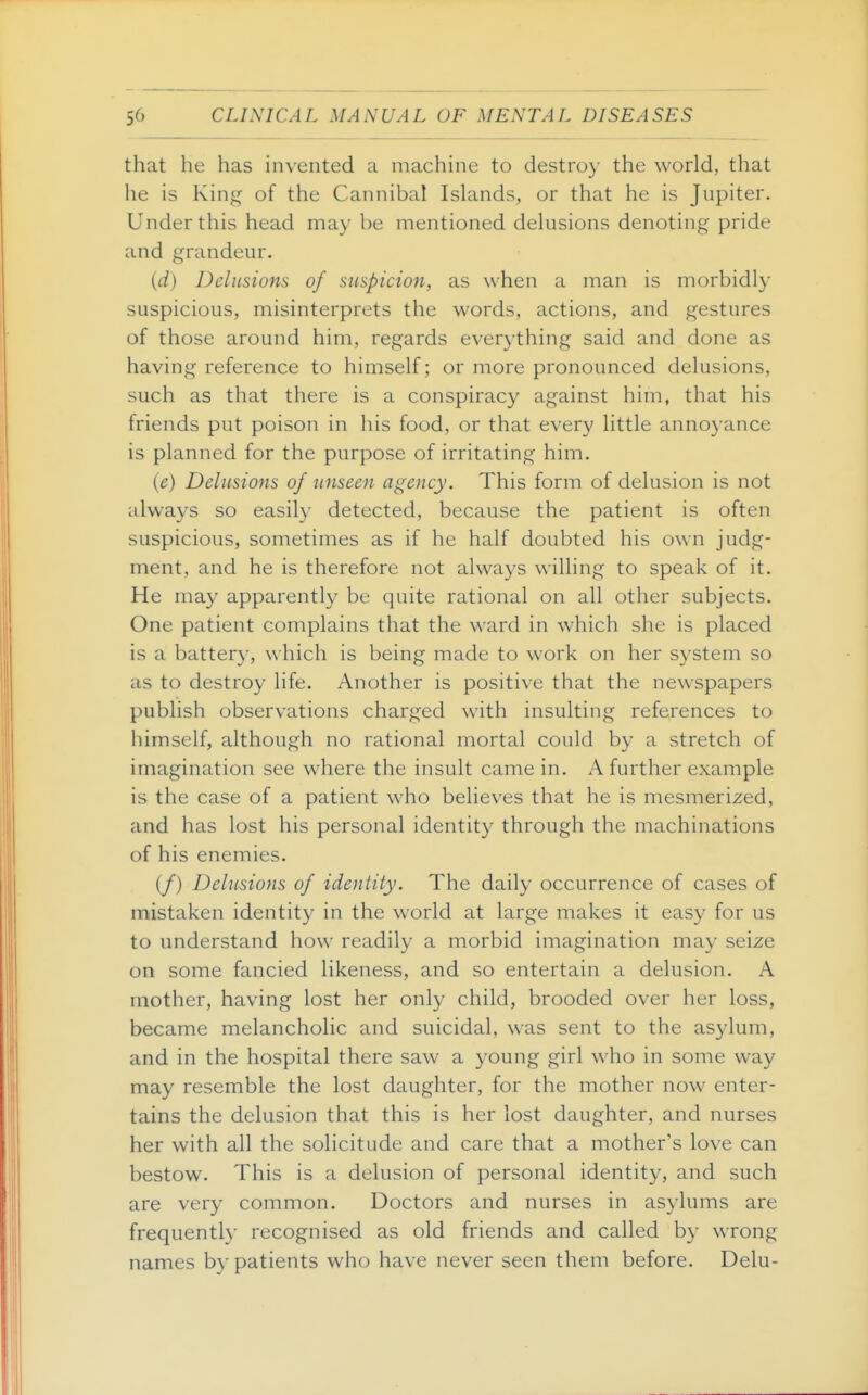 that he has invented a machine to destroy the world, that he is King of the Cannibal Islands, or that he is Jupiter. Under this head may be mentioned delusions denoting pride and grandeur. (d) Delusions of suspicion, as when a man is morbidl}' suspicious, misinterprets the words, actions, and gestures of those around him, regards everything said and done as having reference to himself; or more pronounced delusions, such as that there is a conspiracy against him, that his friends put poison in his food, or that every little annoyance is planned for the purpose of irritating him. (e) Delusions of unseen agency. This form of delusion is not always so easily detected, because the patient is often suspicious, sometimes as if he half doubted his own judg- ment, and he is therefore not always willing to speak of it. He may apparently be quite rational on all other subjects. One patient complains that the ward in which she is placed is a battery, which is being made to work on her system so as to destroy life. Another is positive that the newspapers publish observations charged with insulting references to himself, although no rational mortal could by a stretch of imagination see where the insult came in. A further example is the case of a patient who believes that he is mesmerized, and has lost his personal identity through the machinations of his enemies. (/) Delusions of identity. The daily occurrence of cases of mistaken identity in the world at large makes it easy for us to understand how readily a morbid imagination may seize on some fancied likeness, and so entertain a delusion. A mother, having lost her only child, brooded over her loss, became melancholic and suicidal, was sent to the asylum, and in the hospital there saw a young girl who in some way may resemble the lost daughter, for the mother now enter- tains the delusion that this is her lost daughter, and nurses her with all the solicitude and care that a mother's love can bestow. This is a delusion of personal identity, and such are very common. Doctors and nurses in asylums are frequently recognised as old friends and called by wrong names by patients who have never seen them before. Delu-
