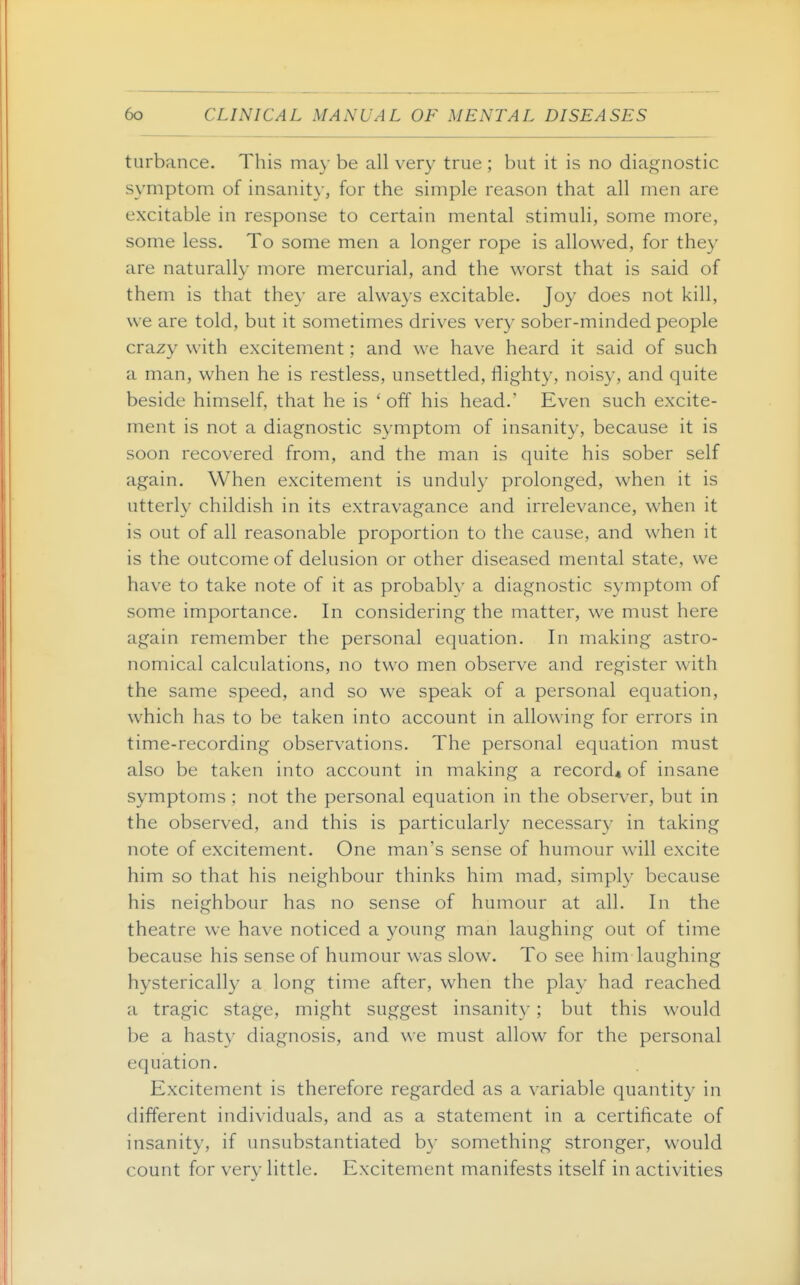 turbance. This may be all very true ; but it is no diagnostic symptom of insanit}-, for the simple reason that all men are excitable in response to certain mental stimuli, some more, some less. To some men a longer rope is allowed, for they are naturally more mercurial, and the worst that is said of them is that they are always excitable. Joy does not kill, we are told, but it sometimes drives very sober-minded people crazy with excitement; and we have heard it said of such a man, when he is restless, unsettled, flighty, noisy, and quite beside himself, that he is ' off his head.' Even such excite- ment is not a diagnostic symptom of insanity, because it is soon recovered from, and the man is quite his sober self again. When excitement is unduly prolonged, when it is utterly childish in its extravagance and irrelevance, when it is out of all reasonable proportion to the cause, and when it is the outcome of delusion or other diseased mental state, we have to take note of it as probablv a diagnostic symptom of some importance. In considering the matter, we must here again remember the personal equation. In making astro- nomical calculations, no two men observe and register with the same speed, and so we speak of a personal equation, which has to be taken into account in allowing for errors in time-recording observations. The personal equation must also be taken into account in making a record* of insane symptoms ; not the personal equation in the observer, but in the observed, and this is particularly necessary in taking note of excitement. One man's sense of humour will excite him so that his neighbour thinks him mad, simply because his neighbour has no sense of humour at all. In the theatre we have noticed a young man laughing out of time because his sense of humour was slow. To see him laughing hysterically a long time after, when the play had reached a tragic stage, might suggest insanity; but this would be a hasty diagnosis, and we must allow for the personal equation. Excitement is therefore regarded as a variable quantity in different individuals, and as a statement in a certificate of insanity, if unsubstantiated by something stronger, would count for very little. Excitement manifests itself in activities