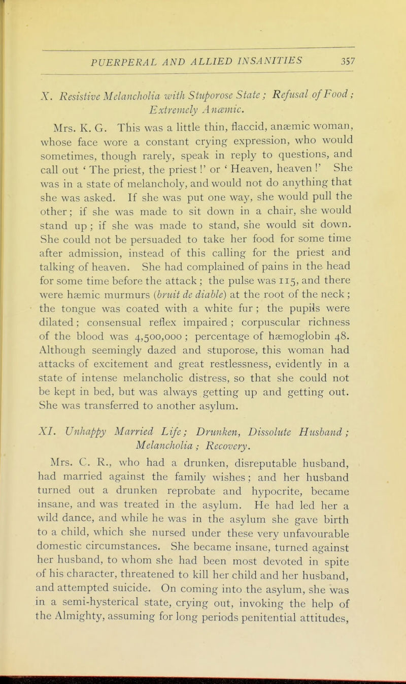 X. Resistive Melancholia with Stuporose State ; Refusal of Food; Extremely Ancemic. Mrs. K. G. This was a little thin, flaccid, anaemic woman, whose face wore a constant crying expression, who would sometimes, though rarely, speak in reply to questions, and call out ' The priest, the priest!' or ' Heaven, heaven !' She was in a state of melancholy, and would not do anything that she was asked. If she was put one way, she would pull the other; if she was made to sit down in a chair, she would stand up ; if she was made to stand, she would sit down. She could not be persuaded to take her food for some time after admission, instead of this calling for the priest and talking of heaven. She had complained of pains in the head for some time before the attack ; the pulse was 115, and there were hsemic murmurs {bruit de diahle) at the root of the neck ; the tongue was coated with a white fur ; the pupils were dilated; consensual reflex impaired; corpuscular richness of the blood was 4,500,000 ; percentage of haemoglobin 48. Although seemingly dazed and stuporose, this woman had attacks of excitement and great restlessness, evidently in a state of intense melancholic distress, so that she could not be kept in bed, but was always getting up and getting out. She was transferred to another asylum. XI. Unhappy Married Life; Drunken, Dissolute Husband; Melancholia; Recovery. Mrs. C. R., who had a drunken, disreputable husband, had married against the family wishes; and her husband turned out a drunken reprobate and hypocrite, became insane, and was treated in the asylum. He had led her a wild dance, and while he was in the asylum she gave birth to a child, which she nursed under these very unfavourable domestic circumstances. She became insane, turned against her husband, to whom she had been most devoted in spite of his character, threatened to kill her child and her husband, and attempted suicide. On coming into the asylum, she was in a semi-hysterical state, crying out, invoking the help of the Almighty, assuming for long periods penitential attitudes,