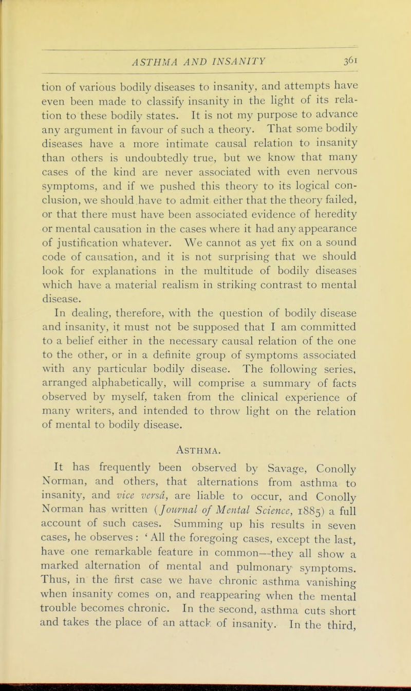 tion of various bodily diseases to insanity, and attempts have even been made to classify insanity in the light of its rela- tion to these bodily states. It is not my purpose to advance any argument in favour of such a theory. That some bodily diseases have a more intimate causal relation to insanity than others is undoubtedly true, but we know that many cases of the kind are never associated with even nervous symptoms, and if we pushed this theory to its logical con- clusion, we should .have to admit either that the theory failed, or that there must have been associated evidence of heredity or mental causation in the cases where it had any appearance of justification whatever. We cannot as yet fix on a sound code of causation, and it is not surprising that we should look for explanations in the multitude of bodily diseases which have a material realism in striking contrast to mental disease. In dealing, therefore, with the question of bodily disease and insanity, it must not be supposed that I am committed to a belief either in the necessary causal relation of the one to the other, or in a definite group of symptoms associated with any particular bodily disease. The following series, arranged alphabetically, will comprise a summary of facts observed by myself, taken from the clinical experience of many writers, and intended to throw light on the relation of mental to bodily disease. Asthma. It has frequently been observed by Savage, Conolly Norman, and others, that alternations from asthma to insanity, and vice versa, are liable to occur, and Conolly Norman has written {Journal of Mental Science, 1885) a full account of such cases. Summing up his results in seven cases, he observes : ' All the foregoing cases, except the last, have one remarkable feature in common—they all show a marked alternation of mental and pulmonary symptoms. Thus, in the first case we have chronic asthma vanishing when insanity comes on, and reappearing when the mental trouble becomes chronic. In the second, asthma cuts short and takes the place of an attack of insanity. In the third,