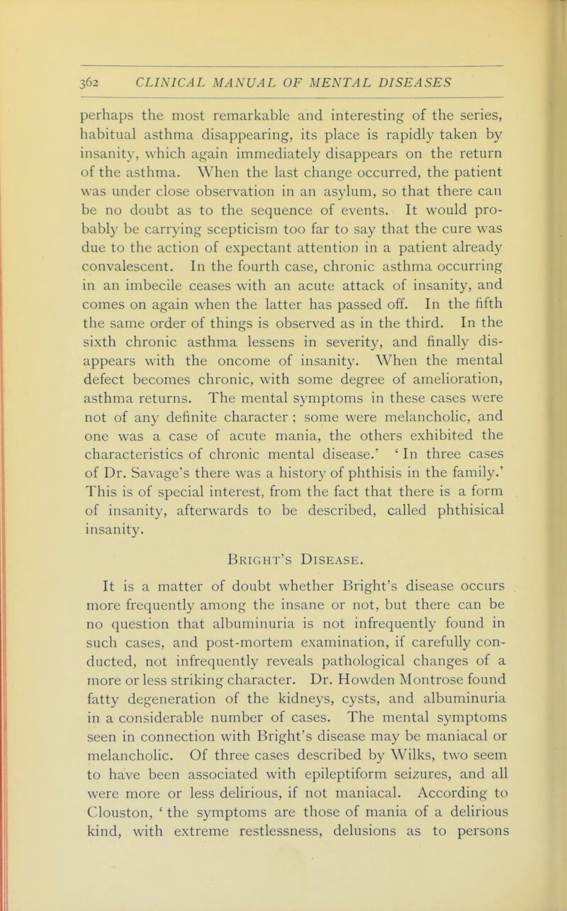 perhaps the most remarkable and interesting of the series, habitual asthma disappearing, its place is rapidly taken by insanity, which again immediately disappears on the return of the asthma. When the last change occurred, the patient was under close observation in an asylum, so that there can be no doubt as to the sequence of events. It would pro- bably be carrying scepticism too far to say that the cure was due to the action of expectant attention in a patient already convalescent. In the fourth case, chronic asthma occurring in an imbecile ceases with an acute attack of insanity, and comes on again when the latter has passed off. In the fifth the same order of things is observed as in the third. In the sixth chronic asthma lessens in severity, and finally dis- appears with the oncome of insanity. When the mental defect becomes chronic, with some degree of amelioration, asthma returns. The mental symptoms in these cases were not of any definite character ; some were melancholic, and one was a case of acute mania, the others exhibited the characteristics of chronic mental disease.' ' In three cases of Dr. Savage's there was a history of phthisis in the family.' This is of special interest, from the fact that there is a form of insanity, afterwards to be described, called phthisical insanity. Bright's Disease. It is a matter of doubt whether Bright's disease occurs more frequently among the insane or not, but there can be no question that albuminuria is not infrequently found in such cases, and post-mortem examination, if carefully con- ducted, not infrequently reveals pathological changes of a more or less striking character. Dr. Howden Montrose found fatty degeneration of the kidneys, cysts, and albuminuria in a considerable number of cases. The mental symptoms seen in connection with Bright's disease may be maniacal or melancholic. Of three cases described by Wilks, two seem to have been associated with epileptiform seizures, and all were more or less delirious, if not maniacal. According to Clouston, ' the symptoms are those of mania of a delirious kind, with extreme restlessness, delusions as to persons
