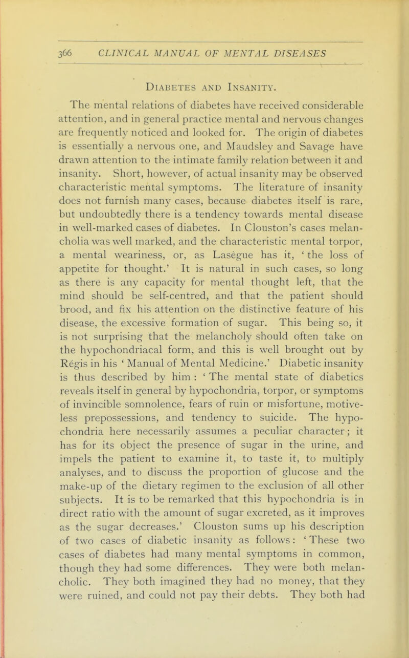 Diabetes and Insanity. The mental relations of diabetes have received considerable attention, and in general practice mental and nervous changes are frequently noticed and looked for. The origin of diabetes is essentiall}' a nervous one, and Maudsley and Savage have drawn attention to the intimate family relation between it and insanity. Short, however, of actual insanity may be observed characteristic mental symptoms. The literature of insanity does not furnish many cases, because diabetes itself is rare, but undoubtedly there is a tendency towards mental disease in well-marked cases of diabetes. In Clouston's cases melan- cholia w-as well marked, and the characteristic mental torpor, a mental weariness, or, as Lasegue has it, ' the loss of appetite for thought.' It is natural in such cases, so long as there is any capacity for mental thought left, that the mind should be self-centred, and that the patient should brood, and fix his attention on the distinctive feature of his disease, the excessive formation of sugar. This being so, it is not surprising that the melancholy should often take on the hypochondriacal form, and this is well brought out by Regis in his ' Manual of Mental Medicine.' Diabetic insanity is thus described by him : ' The mental state of diabetics reveals itself in general by hypochondria, torpor, or symptoms of invincible somnolence, fears of ruin or misfortune, motive- less prepossessions, and tendency to suicide. The hypo- chondria here necessarily assumes a peculiar character; it has for its object the presence of sugar in the urine, and impels the patient to examine it, to taste it, to multiply analyses, and to discuss the proportion of glucose and the make-up of the dietary regimen to the exclusion of all other subjects. It is to be remarked that this hypochondria is in direct ratio with the amount of sugar excreted, as it improves as the sugar decreases.' Clouston sums up his description of two cases of diabetic insanity as follows : ' These two cases of diabetes had many mental symptoms in common, though they had some differences. They were both melan- cholic. They both imagined they had no money, that they were ruined, and could not pay their debts. They both had