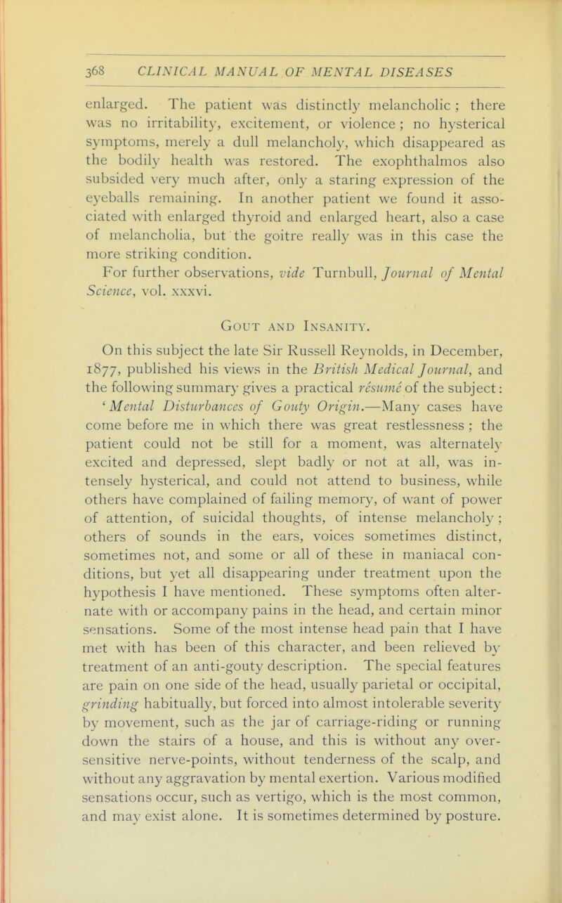 enlarged. The patient was distinctly melancholic ; there was no irritability, excitement, or violence ; no hysterical symptoms, merely a dull melancholy, which disappeared as the bodily health was restored. The exophthalmos also subsided very much after, only a staring expression of the eyeballs remaining. In another patient we found it asso- ciated with enlarged thyroid and enlarged heart, also a case of melancholia, but the goitre really was in this case the more striking condition. For further observations, vide Turnbull, Journal of Mental Science, vol. xxxvi. Gout and Insanity. On this subject the late Sir Russell Reynolds, in December, 1877, published his views in the British Medical Journal, and the following summary gives a practical resume of the subject: ^Mental Disturbances of Gouty Origin.—Man}^ cases have come before me in which there was great restlessness ; the patient could not be still for a moment, was alternately excited and depressed, slept badly or not at all, w^as in- tensely hysterical, and could not attend to business, while others have complained of failing memory, of want of power of attention, of suicidal thoughts, of intense melancholy ; others of sounds in the ears, voices sometimes distinct, sometimes not, and some or all of these in maniacal con- ditions, but yet all disappearing under treatment upon the hypothesis I have mentioned. These symptoms often alter- nate with or accompany pains in the head, and certain minor sensations. Some of the most intense head pain that I have met with has been of this character, and been relieved by treatment of an anti-gouty description. The special features are pain on one side of the head, usually parietal or occipital, grinding habitually, but forced into almost intolerable severity by movement, such as the jar of carriage-riding or running down the stairs of a house, and this is without any over- sensitive nerve-points, without tenderness of the scalp, and without any aggravation by mental exertion. Various modified sensations occur, such as vertigo, which is the most common, and may exist alone. It is sometimes determined by posture.