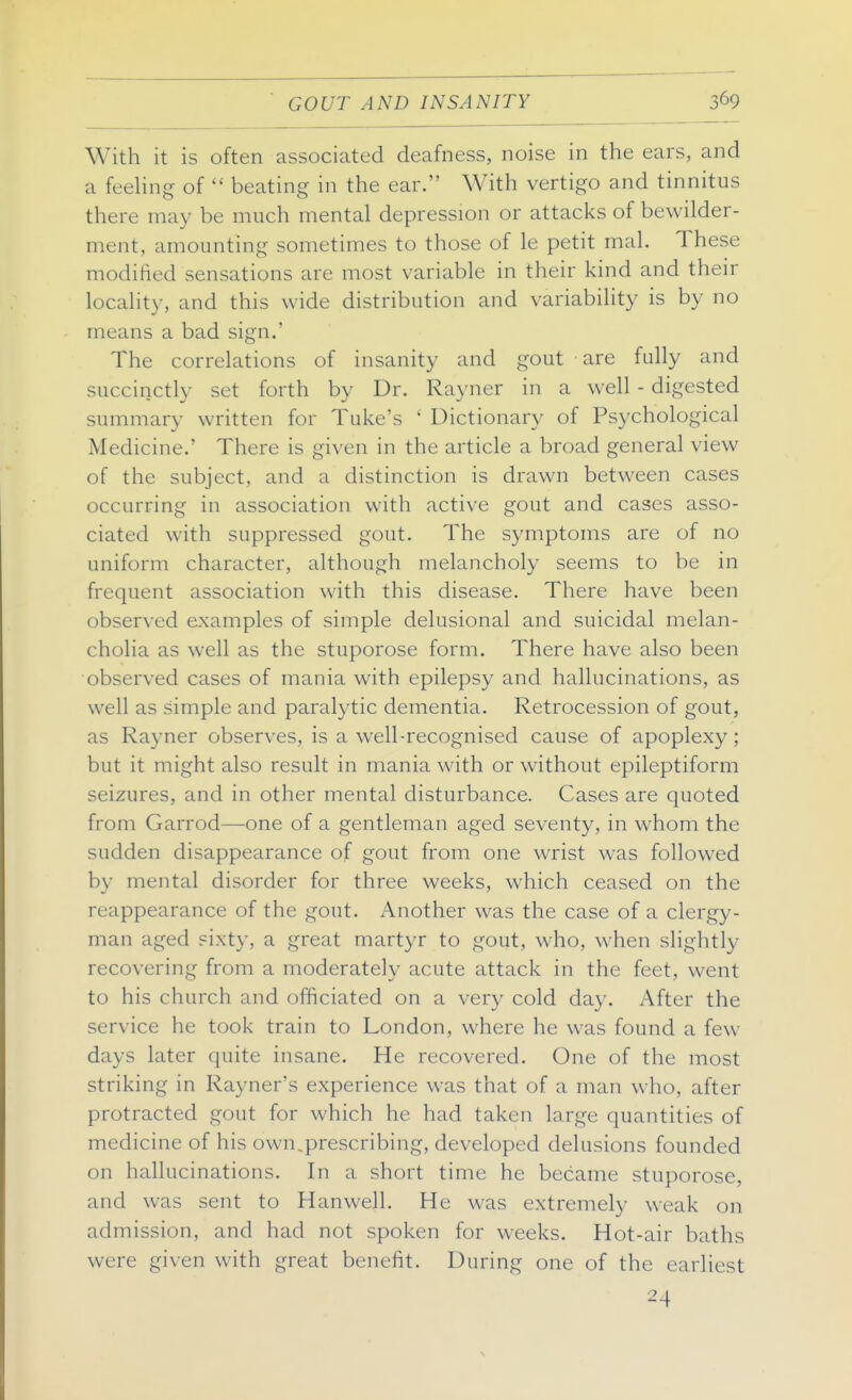 GOUT AND INSANITY With it is often associated deafness, noise in the ears, and a feehng of  beating in the ear. With vertigo and tinnitus there may be much mental depression or attacks of bewilder- ment, amounting sometimes to those of le petit mal. These modified sensations are most variable in their kind and their locality, and this wide distribution and variability is by no means a bad sign.' The correlations of insanity and gout are fully and succinctly set forth by Dr. Rayner in a well - digested summary written for Tuke's ' Dictionary of Psychological Medicine.' There is given in the article a broad general view of the subject, and a distinction is drawn between cases occurring in association with active gout and cases asso- ciated with suppressed gout. The symptoms are of no uniform character, although melancholy seems to be in frequent association with this disease. There have been observed examples of simple delusional and suicidal melan- cholia as well as the stuporose form. There have also been observed cases of mania with epilepsy and hallucinations, as well as simple and paralytic dementia. Retrocession of gout, as Rayner observes, is a well-recognised cause of apoplexy ; but it might also result in mania with or without epileptiform seizures, and in other mental disturbance. Cases are quoted from Garrod—one of a gentleman aged seventy, in whom the sudden disappearance of gout from one wrist was followed by mental disorder for three weeks, which ceased on the reappearance of the gout. Another was the case of a clergy- man aged sixty, a great martyr to gout, who, when slightly recovering from a moderately acute attack in the feet, went to his church and officiated on a very cold day. After the service he took train to London, where he was found a few days later quite insane. He recovered. One of the most striking in Rayner's experience was that of a man who, after protracted gout for which he had taken large quantities of medicine of his own.prescribing, developed delusions founded on hallucinations. In a short time he became stuporose, and was sent to Hanwell. He was extremely weak on admission, and had not spoken for weeks. Hot-air baths were given with great benefit. During one of the earliest 24