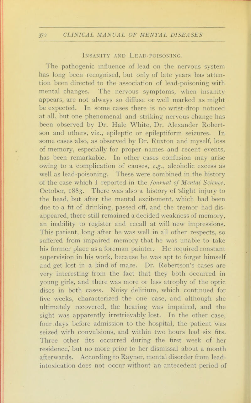 Insanity and Lead-poisoning. The pathogenic influence of lead on the nervous system has long been recognised, but only of late years has atten- tion been directed to the association of lead-poisoning with mental changes. The nervous symptoms, when insanity appears, are not always so diffuse or well marked as might be expected. In some cases there is no wrist-drop noticed at all, but one phenomenal and striking nervous change has been observed by Dr. Hale White, Dr. Alexander Robert- son and others, viz., epileptic or epileptiform seizures. In some cases also, as observed by Dr. Ruxton and myself, loss of memory, especially for proper names and recent events, has been remarkable. In other cases confusion may arise owing to a complication of causes, e.g., alcoholic excess as well as lead-poisoning. These were combined in the history of the case which I reported in the Journal of Mental Science, October, 1883. There was also a histor}' of'slight injury to the head, but after the mental excitement, which had been due to a fit of drinking, passed off, and the tremor had dis- appeared, there still remained a decided weakness of memory, an inabilit}^ to register and recall at will new impressions. This patient, long after he was well in all other respects, so suffered from impaired memory that he was unable to take his former place as a foreman painter. He required constant supervision in his work, because he was apt to forget himself and get lost in a kind of maze. Dr. Robertson's cases are very interesting from the fact that they both occurred in young girls, and there was more or less atrophy of the optic discs in both cases. Noisv delirium, which continued for five weeks, characterized the one case, and although she ultimately recovered, the hearing was impaired, and the sight was apparently irretrievably lost. In the other case, four days before admission to the hospital, the patient was seized with convulsions, and within two hours had six fits. Three other fits occurred during the first week of her residence,' but no more prior to her dismissal about a month afterwards. According to Rayner, mental disorder from lead- intoxication does not occur without an antecedent period of