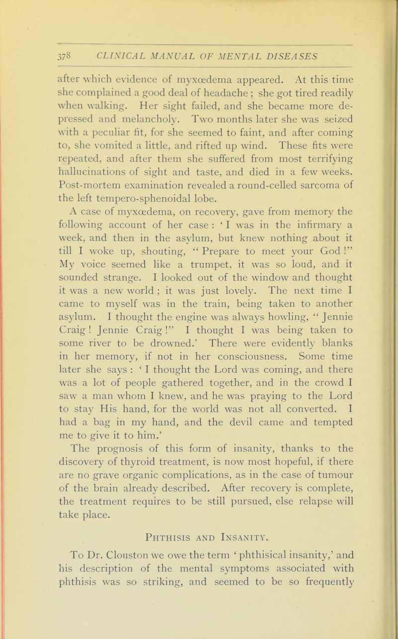 after which evidence of iiiyxoedema appeared. At this time she complained a good deal of headache ; she got tired readily when walking. Her sight failed, and she became more de- pressed and melancholy. Two months later she was seized with a peculiar fit, for she seemed to faint, and after coming to, she vomited a little, and rifted up wind. These fits were repeated, and after them she suffered from most terrifying hallucinations of sight and taste, and died in a few weeks. Post-mortem examination revealed a round-celled sarcoma of the left tempero-sphenoidal lobe. A case of myxoedema, on recovery, gave from memory the following account of her case : ' I was in the infirmary a week, and then in the asylum, but knew nothing about it till I woke up, shouting,  Prepare to meet your God ! My voice seemed like a trumpet, it was so loud, and it sounded strange. I looked out of the window and thought it was a new world ; it was just lovel}-. The next time I came to myself was in the train, being taken to another asylum. I thought the engine was always howling,  Jennie Craig ! Jennie Craig ! I thought I was being taken to some river to be drowned.' There were evidently blanks in her memory, if not in her consciousness. Some time later she says : ' I thought the Lord was coming, and there was a lot of people gathered together, and in the crowd I saw a man whom I knew, and he was praying to the Lord to stay His hand, for the world was not all converted. I had a bag in my hand, and the devil came and tempted me to give it to him.' The prognosis of this form of insanity, thanks to the discovery of thyroid treatment, is now most hopeful, if there are no grave organic complications, as in the case of tumour of the brain already described. After recovery is complete, the treatment requires to be still pursued, else relapse will take place. Phthisis and Insanity. To Dr. Clouston we owe the term ' phthisical insanity,' and his description of the mental symptoms associated with phthisis was so striking, and seemed to be so frequently