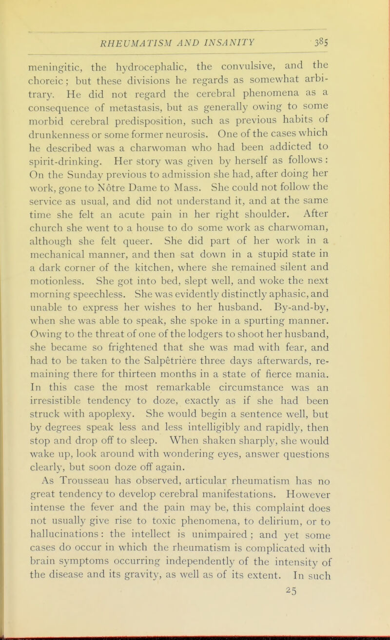 meningitic, the hydrocephalic, the convulsive, and the choreic; but these divisions he regards as somewhat arbi- trary. He did not regard the cerebral phenomena as a consequence of metastasis, but as generally owing to some morbid cerebral predisposition, such as previous habits of drunkenness or some former neurosis. One of the cases which he described was a charwoman who had been addicted to spirit-drinking. Her story was given by herself as follows : On the Sunday previous to admission she had, after doing her work, gone to Notre Dame to Mass. She could not follow the service as usual, and did not understand it, and at the same time she felt an acute pain in her right shoulder. After church she went to a house to do some work as charwoman, although she felt queer. She did part of her work in a mechanical manner, and then sat down in a stupid state in a dark corner of the kitchen, where she remained silent and motionless. She got into bed, slept well, and woke the next morning speechless. She was evidently distinctly aphasic, and unable to express her wishes to her husband. By-and-by, when she was able to speak, she spoke in a spurting manner. Owing to the threat of one of the lodgers to shoot her husband, she became so frightened that she was mad with fear, and had to be taken to the Salpetriere three days afterwards, re- maining there for thirteen months in a state of fierce mania. In this case the most remarkable circumstance was an irresistible tendency to doze, exactly as if she had been struck with apoplexy. She would begin a sentence well, but by degrees speak less and less intelligibly and rapidly, then stop and drop off to sleep. When shaken sharply, she would wake up, look around with wondering eyes, answer questions clearly, but soon doze off again. As Trousseau has observed, articular rheumatism has no great tendency to develop cerebral manifestations. However intense the fever and the pain may be, this complaint does not usually give rise to toxic phenomena, to delirium, or to hallucinations: the intellect is unimpaired ; and yet some cases do occur in which the rheumatism is complicated with brain symptoms occurring independently of the intensity of the disease and its gravity, as well as of its extent. In such 25