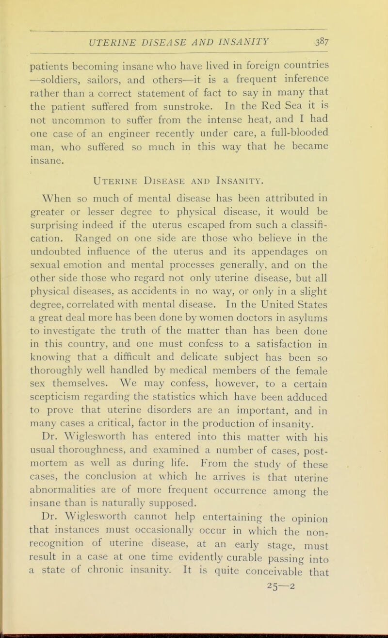 patients becoming insane who have lived in foreign countries —soldiers, sailors, and others—it is a frequent inference rather than a correct statement of fact to say in many that the patient suffered from sunstroke. In the Red Sea it is not uncommon to suffer from the intense heat, and I had one case of an engineer recentl}' under care, a full-blooded man, who suffered so much in this way that he became insane. Uterine Disease and Insanity. When so much of mental disease has been attributed in greater or lesser degree to physical disease, it would be surprising indeed if the uterus escaped from such a classifi- cation. Ranged on one side are those who believe in the undoubted influence of the uterus and its appendages on sexual emotion and mental processes generally, and on the other side those who regard not only uterine disease, but all physical diseases, as accidents in no way, or only in a slight degree, correlated with mental disease. In the United States a great deal more has been done by women doctors in asylums to investigate the truth of the matter than has been done in this country, and one must confess to a satisfaction in knowing that a difficult and delicate subject has been so thoroughly well handled by medical members of the female sex themselves. We may confess, however, to a certain scepticism regarding the statistics which have been adduced to prove that uterine disorders are an important, and in many cases a critical, factor in the production of insanity. Dr. Wiglesworth has entered into this matter with his usual thoroughness, and examined a number of cases, post- mortem as well as during life. From the study of these cases, the conclusion at which he arrives is that uterine abnormalities are of more frequent occurrence among the insane than is naturally supposed. Dr. Wiglesworth cannot help entertaining the opinion that instances must occasionally occur in which the non- recognition of uterine disease, at an early stage, must result in a case at one time evidently curable passing into a state of chronic insanity. It is quite conceivable that 25—2