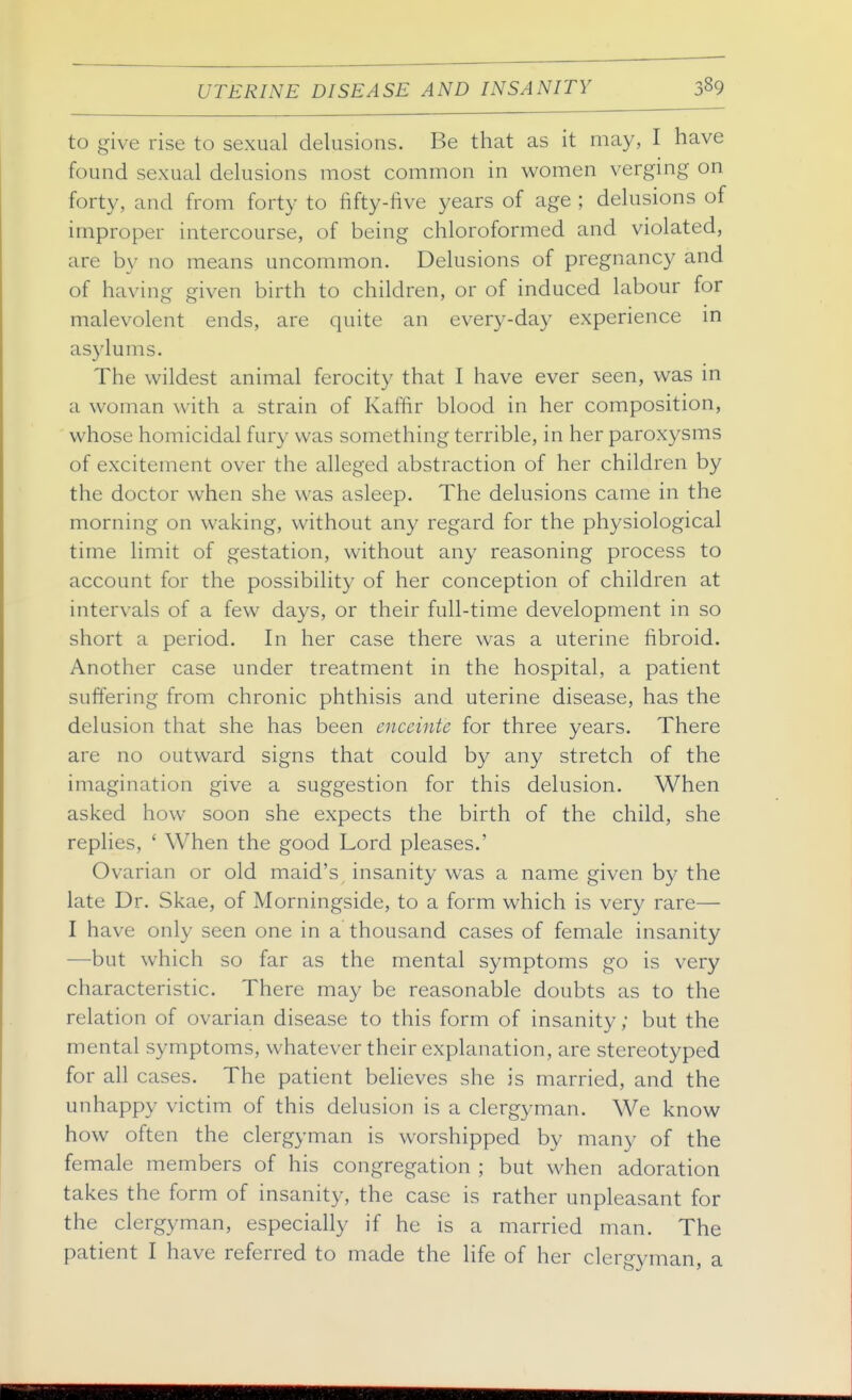 to give rise to sexual delusions. Be that as it may, I have found sexual delusions most common in women verging on forty, and from forty to fifty-five years of age ; delusions of improper intercourse, of being chloroformed and violated, are by no means uncommon. Delusions of pregnancy and of having given birth to children, or of induced labour for malevolent ends, are quite an every-day experience in asylums. The wildest animal ferocity that I have ever seen, was in a woman with a strain of Kaffir blood in her composition, whose homicidal fury was something terrible, in her paroxysms of excitement over the alleged abstraction of her children by the doctor when she was asleep. The delusions came in the morning on waking, without any regard for the physiological time limit of gestation, without any reasoning process to account for the possibility of her conception of children at intervals of a few days, or their full-time development in so short a period. In her case there was a uterine fibroid. Another case under treatment in the hospital, a patient suffering from chronic phthisis and uterine disease, has the delusion that she has been enceinte for three years. There are no outward signs that could by any stretch of the imagination give a suggestion for this delusion. When asked how soon she expects the birth of the child, she replies, ' When the good Lord pleases.' Ovarian or old maid's insanity was a name given by the late Dr. Skae, of Morningside, to a form which is very rare— I have only seen one in a thousand cases of female insanity —but which so far as the mental symptoms go is very characteristic. There may be reasonable doubts as to the relation of ovarian disease to this form of insanity; but the mental symptoms, whatever their explanation, are stereotyped for all cases. The patient believes she is married, and the unhappy victim of this delusion is a clergyman. We know how often the clergyman is worshipped by many of the female members of his congregation ; but when adoration takes the form of insanity, the case is rather unpleasant for the clergyman, especially if he is a married man. The patient I have referred to made the life of her clergyman, a