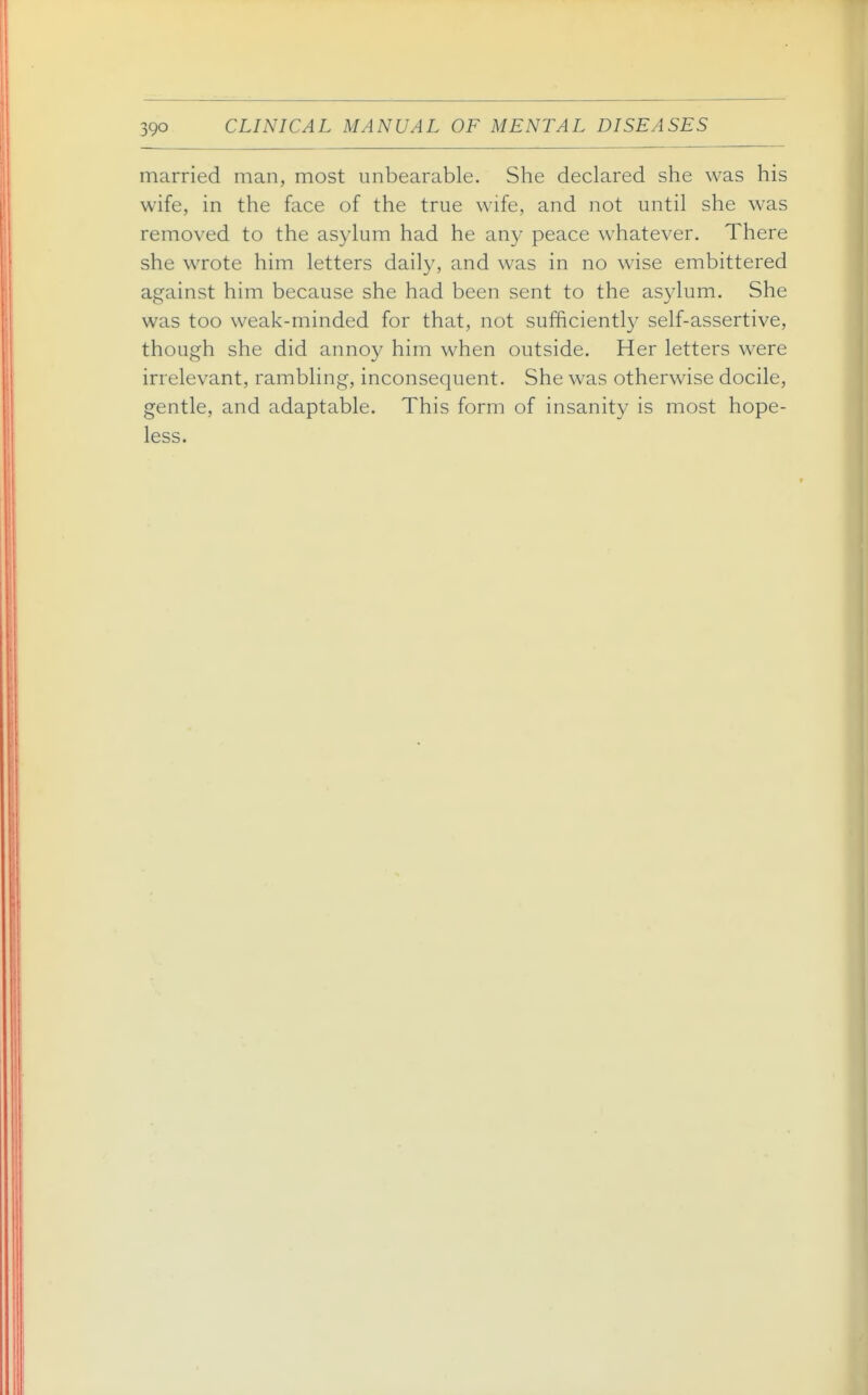 married man, most unbearable. She declared she was his wife, in the face of the true wife, and not until she was removed to the asylum had he any peace whatever. There she wrote him letters daily, and was in no wise embittered against him because she had been sent to the asylum. She was too weak-minded for that, not sufficientl}^ self-assertive, though she did annoy him when outside. Her letters were irrelevant, rambling, inconsequent. She was otherwise docile, gentle, and adaptable. This form of insanity is most hope- less.