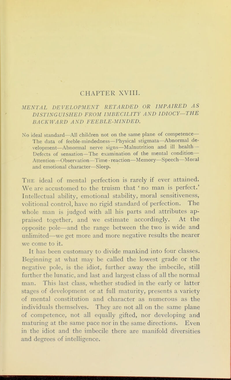 CHAPTER XVIII. MENTAL DEVELOPMENT RETARDED OR IMPAIRED AS DISTINGUISHED FROM IMBECILITY AND IDIOCY—THE BACKWARD AND FEEBLE-MINDED. No ideal standard—All children not on the same plane of competence— The data of feeble-mindedness—Physical stigmata—Abnormal de- velopment—Abnormal nerve signs—Malnutrition and ill health — Defects of sensation—The examination of the mental condition— Attention—Observation—Time-reaction—Memory—Speech—Moral and emotional character—Sleep- The ideal of mental perfection is rarely if ever attained. We are accustomed to the truism that ' no man is perfect.' Intellectual ability, emotional stability, moral sensitiveness, volitional control, have no rigid standard of perfection. The whole man is judged with all his parts and attributes ap- praised together, and we estimate accordingly. At the opposite pole—and the range between the two is wide and unlimited—we get more and more negative results the nearer we come to it. It has been customary to divide mankind into four classes. Beginning at what may be called the lowest grade or the negative pole, is the idiot, further away the imbecile, still further the lunatic, and last and largest class of all the normal man. This last class, whether studied in the early or latter stages of development or at full maturity, presents a variety of mental constitution and character as numerous as the individuals themselves. They are not all on the same plane of competence, not all equally gifted, nor developing and maturing at the same pace nor in the same directions. Even in the idiot and the imbecile there are manifold diversities and degrees of intelligence.