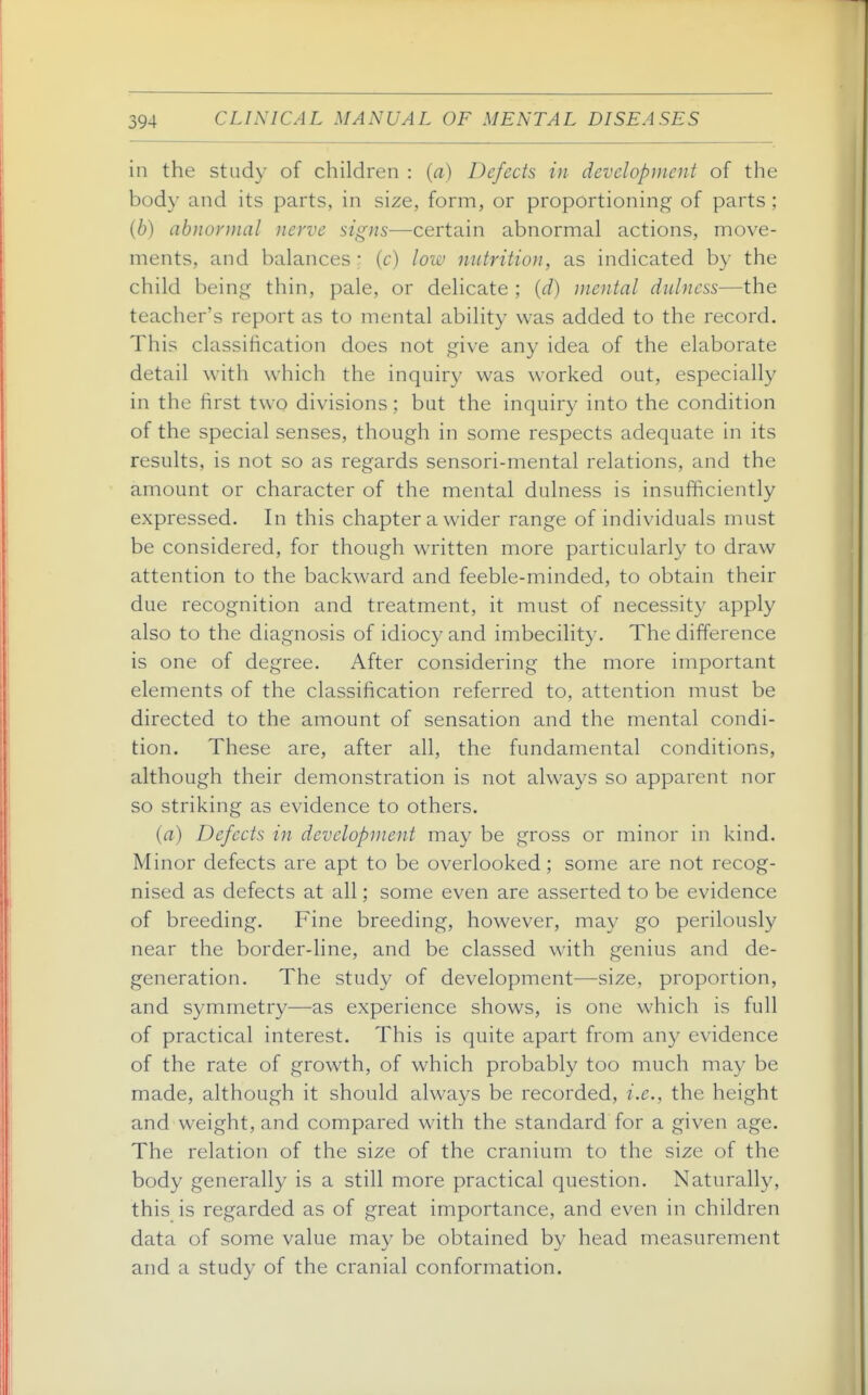 in the stud\- of children : (a) Defects in development of the body and its parts, in size, form, or proportioning of parts ; (6) abnormal nerve signs—certain abnormal actions, move- ments, and balances • (c) low nutrition, as indicated by the child being thin, pale, or delicate ; {d) mental dulness—the teacher's report as to mental ability was added to the record. This classification does not give any idea of the elaborate detail with which the inquiry was worked out, especially in the first two divisions; but the inquiry into the condition of the special senses, though in some respects adequate in its results, is not so as regards sensori-mental relations, and the amount or character of the mental dulness is insufficiently expressed. In this chapter a wider range of individuals must be considered, for though written more particularly to draw attention to the backward and feeble-minded, to obtain their due recognition and treatment, it must of necessity apply also to the diagnosis of idiocy and imbecility. The difference is one of degree. After considering the more important elements of the classification referred to, attention must be directed to the amount of sensation and the mental condi- tion. These are, after all, the fundamental conditions, although their demonstration is not always so apparent nor so striking as evidence to others. (a) Defects in development may be gross or minor in kind. Minor defects are apt to be overlooked; some are not recog- nised as defects at all; some even are asserted to be evidence of breeding. Fine breeding, however, may go perilously near the border-line, and be classed with genius and de- generation. The study of development—size, proportion, and symmetry—as experience shows, is one which is full of practical interest. This is quite apart from any evidence of the rate of growth, of which probably too much may be made, although it should always be recorded, i.e., the height and weight, and compared with the standard for a given age. The relation of the size of the cranium to the size of the body generally is a still more practical question. Naturally, this is regarded as of great importance, and even in children data of some value may be obtained by head measurement and a study of the cranial conformation.