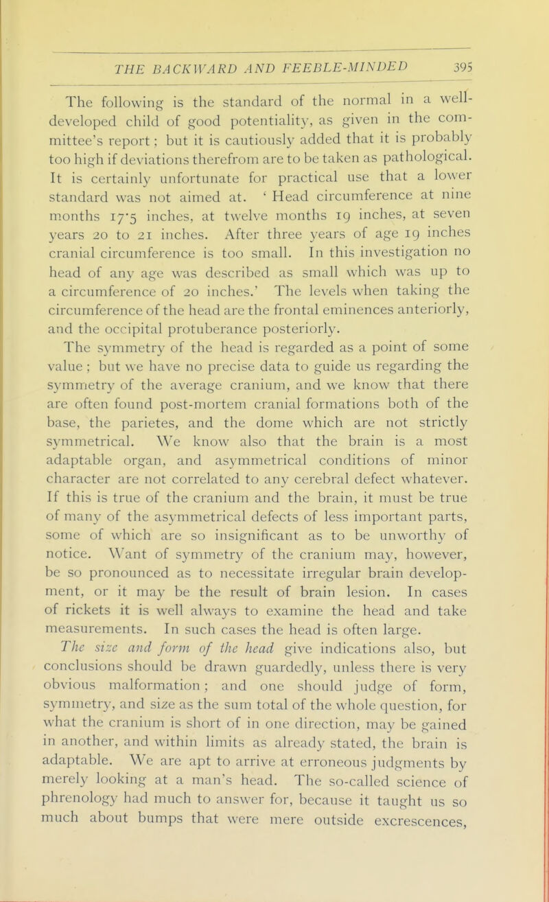 The following is the standard of the normal in a well- developed child of good potentiality, as given in the com- mittee's report; but it is cautiously added that it is probably too high if deviations therefrom are to be taken as pathological. It is certainly unfortunate for practical use that a lower standard was not aimed at. ' Head circumference at nine months 17-5 inches, at twelve months 19 inches, at seven years 20 to 21 inches. After three years of age ig inches cranial circumference is too small. In this investigation no head of any age was described as small which was up to a circumference of 20 inches.' The levels when taking the circumference of the head are the frontal eminences anteriorly, and the occipital protuberance posteriorly. The symmetry of the head is regarded as a point of some value ; but we have no precise data to guide us regarding the symmetry of the average cranium, and we know that there are often found post-mortem cranial formations both of the base, the parietes, and the dome which are not strictly symmetrical. We know also that the brain is a most adaptable organ, and asymmetrical conditions of minor character are not correlated to any cerebral defect whatever. If this is true of the cranium and the brain, it must be true of many of the asymmetrical defects of less important parts, some of which are so insignificant as to be unworthy of notice. Want of symmetry of the cranium may, however, be so pronounced as to necessitate irregular brain develop- ment, or it may be the result of brain lesion. In cases of rickets it is well always to examine the head and take measurements. In such cases the head is often large. The size and form of the head give indications also, but conclusions should be drawn guardedly, unless there is very obvious malformation; and one should judge of form, symmetry, and size as the sum total of the whole question, for what the cranium is short of in one direction, may be gained in another, and within limits as already stated, the brain is adaptable. We are apt to arrive at erroneous judgments by merely looking at a man's head. The so-called science of phrenology had much to answer for, because it taught us so much about bumps that were mere outside excrescences,