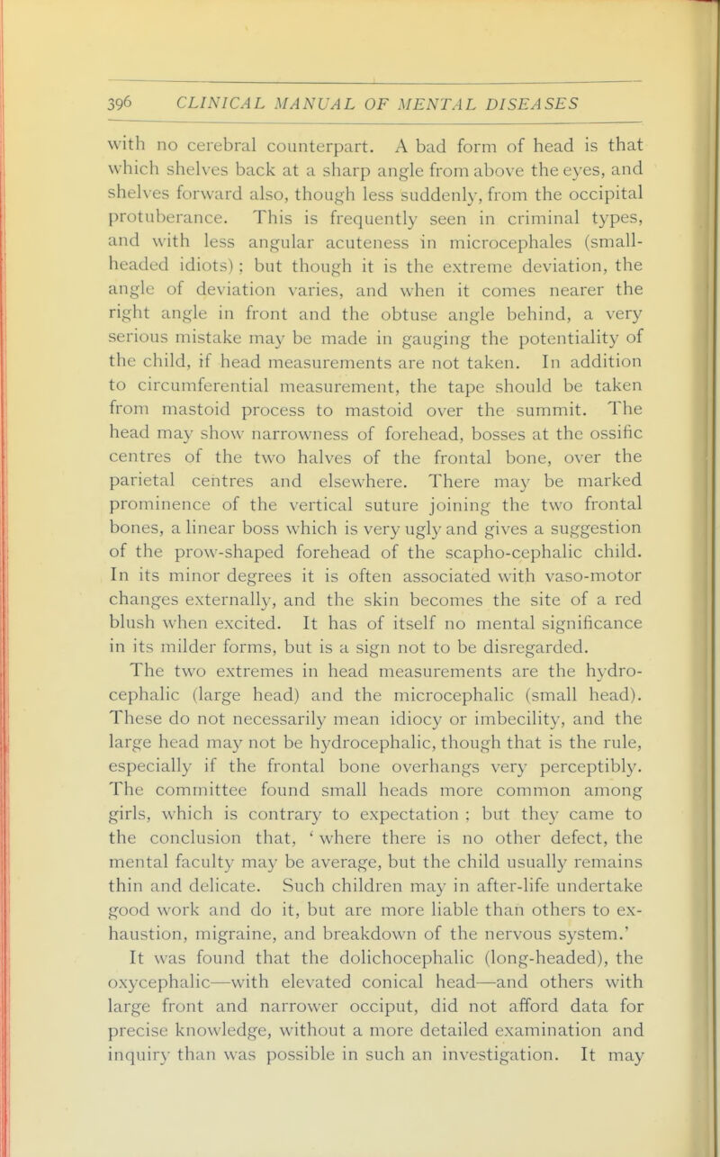 with no cerebral counterpart. A bad form of head is that which shelves back at a sharp angle from above the eyes, and shelves forward also, though less suddenly, from the occipital protuberance. This is frequently seen in criminal types, and with less angular acuteness in microcephales (small- headed idiots); but though it is the extreme deviation, the angle of deviation varies, and when it comes nearer the right angle in front and the obtuse angle behind, a very serious mistake may be made in gauging the potentiality of the child, if head measurements are not taken. In addition to circumferential measurement, the tape should be taken from mastoid process to mastoid over the summit. The head may show narrowness of forehead, bosses at the ossific centres of the two halves of the frontal bone, over the parietal centres and elsewhere. There may be marked prominence of the vertical suture joining the two frontal bones, a linear boss which is very ugly and gives a suggestion of the prow-shaped forehead of the scapho-cephalic child. In its minor degrees it is often associated with vaso-motor changes externally, and the skin becomes the site of a red blush when excited. It has of itself no mental significance in its milder forms, but is a sign not to be disregarded. The two extremes in head measurements are the hydro- cephalic (large head) and the microcephalic (small head). These do not necessarily mean idiocy or imbecility, and the large head may not be hydrocephalic, though that is the rule, especially if the frontal bone overhangs very perceptibly. The committee found small heads more common among girls, which is contrary to expectation : but they came to the conclusion that, ' where there is no other defect, the mental faculty may be average, but the child usually remains thin and delicate. Such children may in after-life undertake good work and do it, but are more liable than others to ex- haustion, migraine, and breakdown of the nervous system.' It was found that the dolichocephalic (long-headed), the oxycephalic—with elevated conical head—and others with large front and narrower occiput, did not afford data for precise knowledge, without a more detailed examination and inquiry than was possible in such an investigation. It may