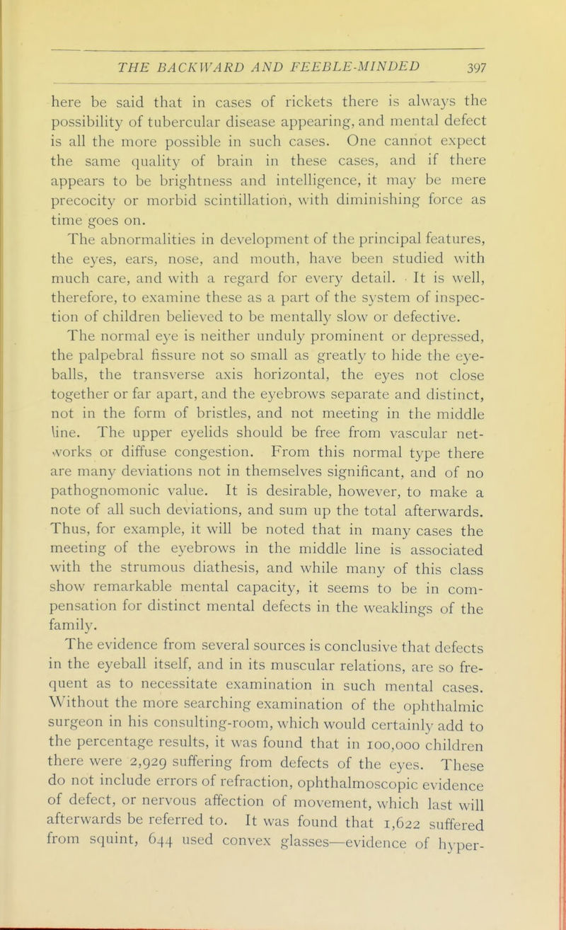 here be said that in cases of rickets there is always the possibihty of tubercular disease appearing, and mental defect is all the more possible in such cases. One cannot expect the same quality of brain in these cases, and if there appears to be brightness and intelligence, it may be mere precocity or morbid scintillation, with diminishing force as time goes on. The abnormalities in development of the principal features, the eyes, ears, nose, and mouth, have been studied with much care, and with a regard for every detail. • It is well, therefore, to examine these as a part of the system of inspec- tion of children believed to be mentall}^ slow or defective. The normal eye is neither unduly prominent or depressed, the palpebral fissure not so small as greatly to hide the eye- balls, the transverse axis horizontal, the eyes not close together or far apart, and the eyebrows separate and distinct, not in the form of bristles, and not meeting in the middle line. The upper eyelids should be free from vascular net- svorks or diffuse congestion. From this normal type there are many deviations not in themselves significant, and of no pathognomonic value. It is desirable, however, to make a note of all such deviations, and sum up the total afterwards. Thus, for example, it will be noted that in many cases the meeting of the eyebrows in the middle line is associated with the strumous diathesis, and while many of this class show remarkable mental capacity, it seems to be in com- pensation for distinct mental defects in the weakHngs of the family. The evidence from several sources is conclusive that defects in the eyeball itself, and in its muscular relations, are so fre- quent as to necessitate examination in such mental cases. Without the more searching examination of the ophthalmic surgeon in his consulting-room, which would certainly add to the percentage results, it was found that in 100,000 children there were 2,929 suffering from defects of the eyes. These do not include errors of refraction, ophthalmoscopic evidence of defect, or nervous affection of movement, which last will afterwards be referred to. It was found that 1,622 sufi'ered from squint, 644 used convex glasses—evidence of hyper-