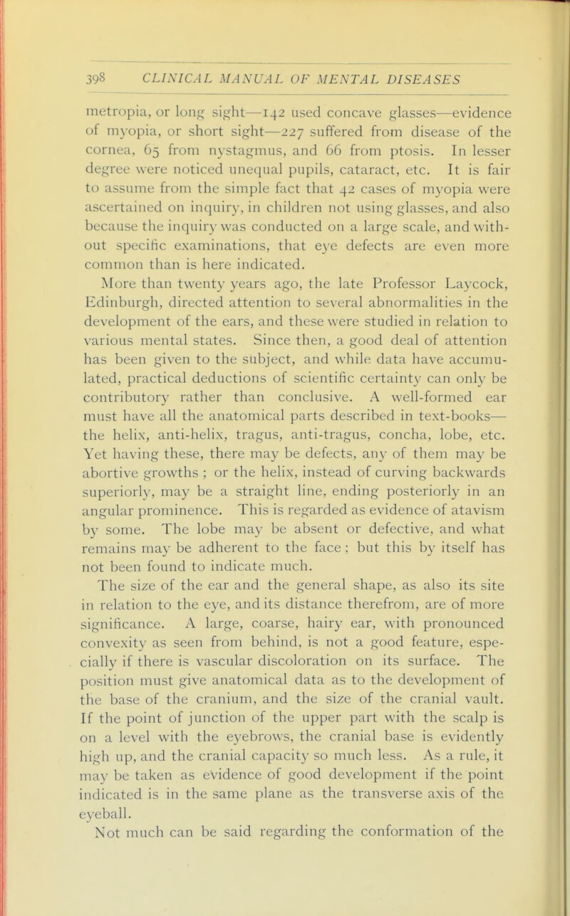 metropia, or lon^ sight—142 used concave glasses—evidence of myopia, or short sight—227 suffered from disease of the cornea, 65 from n3stagmus, and 66 from ptosis. In lesser degree were noticed unequal pupils, cataract, etc. It is fair to assume from the simple fact that 42 cases of myopia were ascertained on inquiry, in children not using glasses, and also because the inquiry was conducted on a large scale, and with- out specific examinations, that e3-e defects are even more common than is here indicated. More than twenty years ago, the late Professor Laycock, Edinburgh, directed attention to several abnormalities in the development of the ears, and these were studied in relation to various mental states. Since then, a good deal of attention has been given to the subject, and while data have accumu- lated, practical deductions of scientific certainty can onl}' be contributory rather than conclusive. A well-formed ear must have all the anatomical parts described in text-books— the helix, anti-helix, tragus, anti-tragus, concha, lobe, etc. Yet having these, there may be defects, any of them may be abortive growths ; or the helix, instead of curving backwards superiorly, may be a straight line, ending posteriorly in an angular prominence. This is regarded as evidence of atavism by some. The lobe may be absent or defective, and what remains may be adherent to the f^ice : but this by itself has not been found to indicate much. The size of the ear and the general shape, as also its site in relation to the eye, and its distance therefrom, are of more significance. A large, coarse, hairy ear, with pronounced convexity as seen from behind, is not a good feature, espe- cially if there is vascular discoloration on its surface. The position must give anatomical data as to the development of the base of the cranium, and the size of the cranial vault. If the point of junction of the upper part with the scalp is on a level with the eyebrows, the cranial base is evidently high up, and the cranial capacity so much less. As a rule, it may be taken as evidence of good development if the point indicated is in the same plane as the transverse axis of the eyeball. Not much can be said regarding the conformation of the