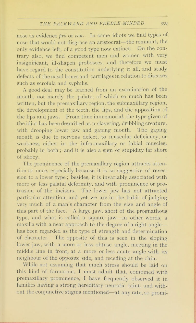 nose as evidence pro or con. In some idiots we find types of nose that would not disgrace an aristocrat—the remnant, the only evidence left, of a good type now extinct. On the con- trary also, we find competent men and women with very insignificant, ill-shapen probosces, and therefore we must have regard to the constitution underlying it all, and study defects of the nasal bones and cartilages in relation to diseases such as scrofula and syphilis. A good deal may be learned from an examination of the mouth, not merely the palate, of which so much has been written, but the premaxillary region, the submaxillary region, the development of the teeth, the lips, and the apposition of the lips and jaws. From time immemorial, the type given of the idiot has been described as a slavering, dribbling creature, with drooping lower jaw and gaping mouth. The gaping mouth is due to nervous defect, to muscular deficiency, or weakness either in the infra-maxillary or labial muscles, probably in both ; and it is also a sign of stupidity far short of idiocy. The prominence of the premaxillary region attracts atten- tion at once, especially because it is so suggestive of rever- sion to a lower type ; besides, it is invariably associated with more or less palatal deformity, and with prominence or pro- trusion of the incisors. The lower jaw has not attracted particular attention, and yet we are in the habit of judging very much of a man's character from the size and angle of this part of the face. A large jaw, short of the prognathous type, and what is called a square jaw—in other words, a maxilla with a near approach to the degree of a right angle— has been regarded as the type of strength and determination of character. The opposite of this is seen in the sloping lower jaw, with a more or less obtuse angle, meeting in the middle Ime in front, at a more or less acute angle with its neighbour of the opposite side, and receding at the chin. While not assuming that much stress should be laid on this kind of formation, I must admit that, combined with premaxillary prominence, I have frequently observed it in families having a strong hereditary neurotic taint, and with- out the conjunctive stigma mentioned—at any rate, so promi-