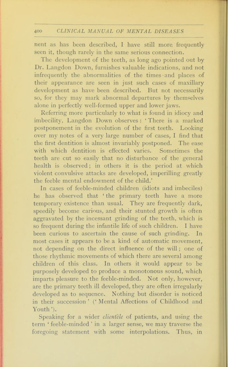 nent as has been described, I have still more, frequently seen it, though rarely in the same serious connection. The development of the teeth, as long ago pointed out by Dr. Langdon Down, furnishes valuable indications, and not infrequently the abnormalities of the times and places of their appearance are seen in just such cases of maxillary development as have been described. But not necessarily so, for they may mark abnormal departures by themselves alone in perfectly well-formed upper and lower jaws. Referring more particularly to what is found in idioc}' and imbecility, Langdon Down observes : ' There is a marked postponement in the evolution of the hrst teeth. Looking over my notes of a very large number of cases, I find that the first dentition is almost invariably postponed. The ease with which dentition is effected varies. Sometimes the teeth are cut so easily that no disturbance of the general health is observed; in others it is the period at which violent convulsive attacks are developed, imperilling greatly the feeble mental endowment of the child.' In cases of feeble-minded children (idiots and imbeciles) he has observed that ' the primary teeth have a more temporary existence than usual. They are frequently dark, speedily become carious, and their stunted growth is often aggravated by the incessant grinding of the teeth, which is so frequent during the infantile life of such children. I have been curious to ascertain the cause of such grinding. In most cases it appears to be a kind of automatic movement, not depending on the direct influence of the will; one of those rhythmic movements of which there are several among children of this class. In others it w^ould appear to be purposely developed to produce a monotonous sound, which imparts pleasure to the feeble-minded. Not only, however, are the primary teeth ill developed, they are often irregularly developed as to sequence. Nothing but disorder is noticed in their succession ' (' Mental Affections of Childhood and Youth'). Speaking for a wider clientele of patients, and using the term * feeble-minded ' in a larger sense, we may traverse the foregoing statement with some interpolations. Thus, in