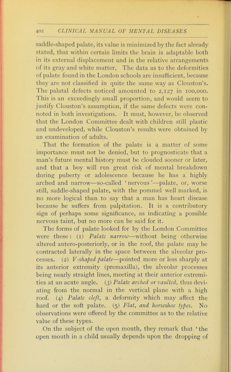 saddle-shaped palate, its value is minimized by the fact already stated, that within certain limits the brain is adaptable both in its external displacement and in the relative arrangements of its gray and white matter. The data as to the deformities of palate found in the London schools are insufficient, because they are not classified in quite the same way as Clouston's. The palatal defects noticed amounted to 2,127 100,000. This is an exceedingly small proportion, and would seem to justify Clouston's assumption, if the same defects were con- noted in both investigations. It must, however, be observed that the London Committee dealt with children still plastic and undeveloped, while Clouston's results were obtained by an examination of adults. That the formation of the palate is a matter of some importance must not be denied, but to prognosticate that a man's future mental history must be clouded sooner or later, and that a boy will run great risk of mental breakdown during puberty or adolescence because he has a highly arched and narrow—so-called ' nervous '—palate, or, worse still, saddle-shaped palate, with the pommel well marked, is no more logical than to say that a man has heart disease because he suffers from palpitation. It is a contributory sign of perhaps some significance, as indicating a possible nervous taint, but no more can be said for it. The forms of palate looked for by the London Committee were these : (i) Palate narrow—without being otherwise altered antero-posteriorly, or in the roof, the palate may be contracted laterally in the space between the alveolar pro- cesses. (2) V-shaped palate—pointed more or less sharply at its anterior extremity (premaxilla), the alveolar processes being nearly straight lines, meeting at their anterior extremi- ties at an acute angle. (3) Palate arched or vaidtcd, thus devi- ating from the normal in the vertical plane with a high roof. (4) Palate cleft, a deformity which may affect the hard or the soft palate. (5) Flat, and horseshoe types. No observations were offered by the committee as to the relative value of these types. On the subject of the open mouth, they remark that * the open mouth in a child usually depends upon the dropping of