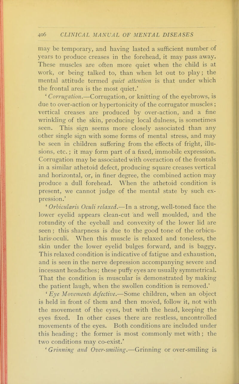 may be temporary, and having lasted a sufficient number of years to produce creases in the forehead, it may pass away. These muscles are often more quiet when the child is at work, or being talked to, than when let out to play ; the mental attitude termed quiet attention is that under which the frontal area is the most quiet.' ' Corrugation.—Corrugation, or knitting of the eyebrows, is due to over-action or hypertonicity of the corrugator muscles ; vertical creases are produced by over-action, and a fine wrinkling of the skin, producing local dulness, is sometimes seen. This sign seems more closely associated than any other single sign with some forms of mental stress, and may be seen in children suffering from the effects of fright, illu- sions, etc. ; it may form part of a fixed, immobile expression. Corrugation may be associated with overaction of the frontals in a similar athetoid defect, producing square creases vertical and horizontal, or, in finer degree, the combined action may produce a dull forehead. When the athetoid condition is present, we cannot judge of the mental state by such ex- pression.' ' Orbicularis Oculi relaxed.—In a strong, well-toned face the lower eyelid appears clean-cut and well moulded, and the rotundity of the eyeball and convexity of the lower lid are seen ; this sharpness is due to the good tone of the orbicu- laris oculi. When this muscle is relaxed and toneless, the skin under the lower eyelid bulges forward, and is baggy. This relaxed condition is indicative of fatigue and exhaustion, and is seen in the nerve depression accompanying severe and incessant headaches; these puffy eyes are usually symmetrical. That the condition is muscular is demonstrated b}' making the patient laugh, when the swollen condition is removed.' 'Eye Movements defective.—Some children, when an object is held in front of them and then moved, follow it, not with the movement of the eyes, but with the head, keeping the eyes fixed. In other cases there are restless, uncontrolled movements of the eyes. Both conditions are included under this heading; the former is most commonly met with ; the two conditions may co-exist.' 'Grinning and Over-smiling.—Grinning or over-smiling is