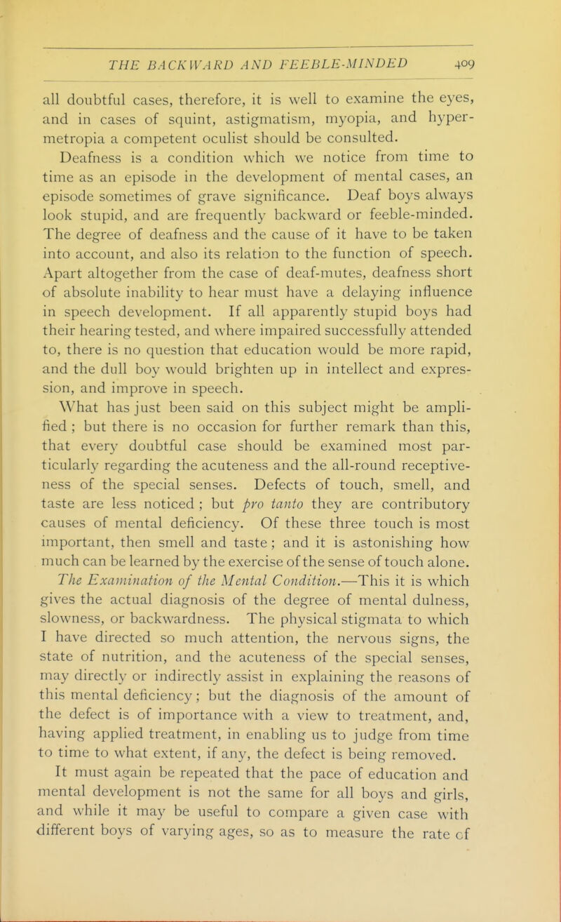 all doubtful cases, therefore, it is well to examine the eyes, and in cases of squint, astigmatism, myopia, and hyper- metropia a competent oculist should be consulted. Deafness is a condition which we notice from time to time as an episode in the development of mental cases, an episode sometimes of grave significance. Deaf boys always look stupid, and are frequently backward or feeble-minded. The degree of deafness and the cause of it have to be taken into account, and also its relation to the function of speech, impart altogether from the case of deaf-mutes, deafness short of absolute inability to hear must have a delaying influence in speech development. If all apparently stupid boys had their hearing tested, and where impaired successfully attended to, there is no question that education would be more rapid, and the dull boy would brighten up in intellect and expres- sion, and improve in speech. What has just been said on this subject might be ampli- fied ; but there is no occasion for further remark than this, that every doubtful case should be examined most par- ticularly regarding the acuteness and the all-round receptive- ness of the special senses. Defects of touch, smell, and taste are less noticed ; but pro tanto they are contributory causes of mental deficiency. Of these three touch is most important, then smell and taste ; and it is astonishing how much can be learned by the exercise of the sense of touch alone. The Examination of the Mental Condition.—This it is which gives the actual diagnosis of the degree of mental dulness, slowness, or backwardness. The physical stigmata to which I have directed so much attention, the nervous signs, the state of nutrition, and the acuteness of the special senses, may directly or indirectly assist in explaining the reasons of this mental deficiency; but the diagnosis of the amount of the defect is of importance with a view to treatment, and, having applied treatment, in enabling us to judge from time to time to what extent, if any, the defect is being removed. It must again be repeated that the pace of education and mental development is not the same for all boys and girls, and while it may be useful to compare a given case with different boys of varying ages, so as to measure the rate of