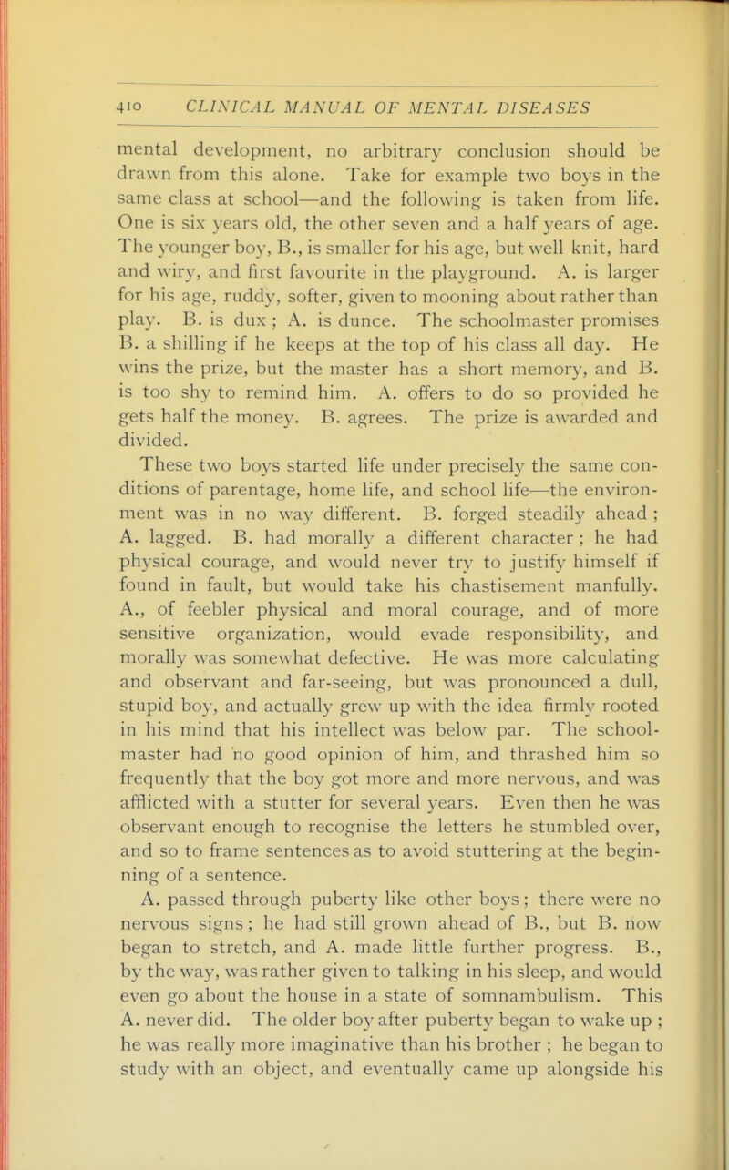 mental development, no arbitrary conclusion should be drawn from this alone. Take for example two boys in the same class at school—and the following is taken from life. One is six years old, the other seven and a half years of age. The younger boy, B., is smaller for his age, but well knit, hard and wiry, and first favourite in the pla^^ground. A. is larger for his age, ruddy, softer, given to mooning about rather than play. B. is dux ; A. is dunce. The schoolmaster promises B. a shilling if he keeps at the top of his class all day. He wins the prize, but the master has a short memory, and B. is too sh}^ to remind him. A. offers to do so provided he gets half the money. B. agrees. The prize is awarded and divided. These two boys started life under precisely the same con- ditions of parentage, home life, and school life—the environ- ment was in no way different. B. forged steadily ahead ; A. lagged. B. had morally a different character ; he had physical courage, and would never try to justify himself if found in fault, but would take his chastisement manfully. A., of feebler physical and moral courage, and of more sensitive organization, would evade responsibility, and morally was somewhat defective. He was more calculating and observant and far-seeing, but was pronounced a dull, stupid boy, and actually grew up with the idea firmly rooted in his mind that his intellect was below par. The school- master had no good opinion of him, and thrashed him so frequently that the boy got more and more nervous, and was afflicted with a stutter for several years. Even then he was observant enough to recognise the letters he stumbled over, and so to frame sentences as to avoid stuttering at the begin- ning of a sentence. A. passed through puberty like other boys; there were no nervous signs ; he had still grown ahead of B., but B. now began to stretch, and A. made little further progress. B., by the way, was rather given to talking in his sleep, and would even go about the house in a state of somnambulism. This A. never did. The older boy after puberty began to wake up ; he was really more imaginative than his brother ; he began to study with an object, and eventually came up alongside his