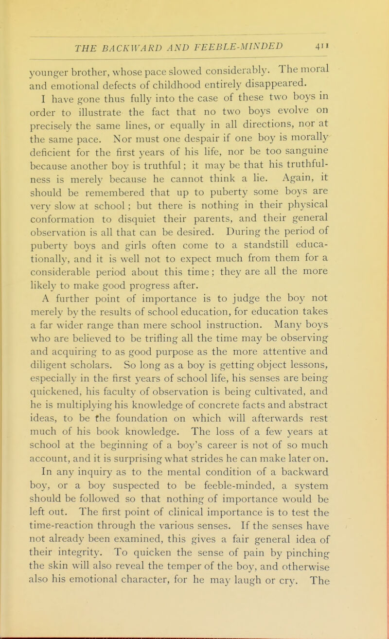 younger brother, whose pace slowed considerably. The moral and emotional defects of childhood entirely disappeared. I have gone thus fully into the case of these two boys in order to illustrate the fact that no two boys evolve on precisely the same lines, or equally in all directions, nor at the same pace. Nor must one despair if one boy is morally deficient for the first years of his life, nor be too sanguine because another boy is truthful; it may be that his truthful- ness is merely because he cannot think a lie. Again, it should be remembered that up to puberty some boys are very slow at school ; but there is nothing in their physical conformation to disquiet their parents, and their general observation is all that can be desired. During the period of puberty boys and girls often come to a standstill educa- tionally, and it is well not to expect much from them for a considerable period about this time ; they are all the more likely to make good progress after. A further point of importance is to judge the boy not merely by the results of school education, for education takes a far wider range than mere school instruction. Many boys who are believed to be trifling all the time may be observing and acquiring to as good purpose as the more attentive and diligent scholars. So long as a boy is getting object lessons, especially in the first 3'ears of school life, his senses are being quickened, his faculty of observation is being cultivated, and he is multiplying his knowledge of concrete facts and abstract ideas, to be the foundation on which will afterwards rest much of his book knowledge. The loss of a few years at school at the beginning of a boy's career is not of so m^uch account, and it is surprising what strides he can make later on. In any inquiry as to the mental condition of a backward boy, or a boy suspected to be feeble-minded, a system should be followed so that nothing of importance would be left out. The first point of clinical importance is to test the time-reaction through the various senses. If the senses have not already been examined, this gives a fair general idea of their integrity. To quicken the sense of pain by pinching the skin will also reveal the temper of the boy, and otherwise also his emotional character, for he may laugh or cry. The