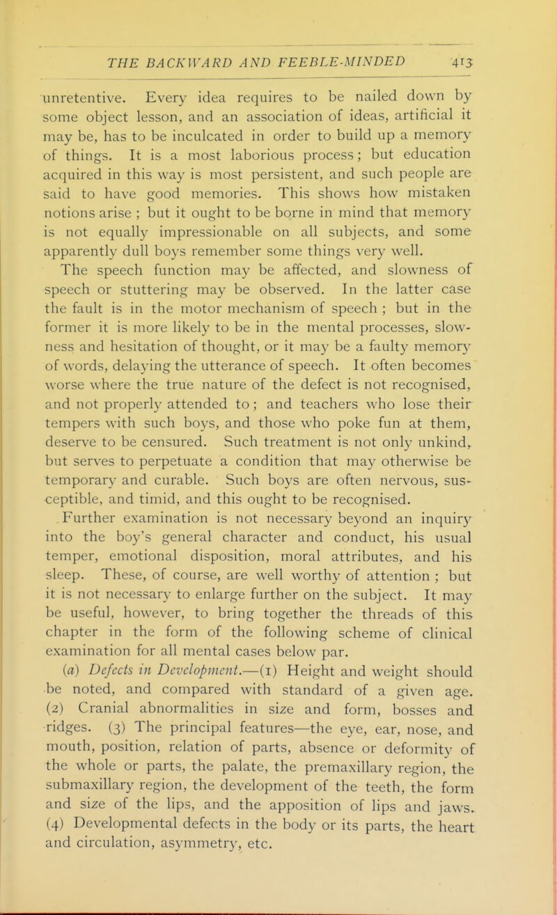 unretentive. Every idea requires to be nailed down by some object lesson, and an association of ideas, artificial it may be, has to be inculcated in order to build up a memory of things. It is a most laborious process; but education acquired in this way is most persistent, and such people are said to have good memories. This shows how mistaken notions arise ; but it ought to be borne in mind that memory is not equally impressionable on all subjects, and some apparently dull boys remember some things very well. The speech function may be affected, and slowness of speech or stuttering may be observed. In the latter case the fault is in the motor mechanism of speech ; but in the former it is more likely to be in the mental processes, slow- ness and hesitation of thought, or it may be a faulty memory of words, delaying the utterance of speech. It often becomes worse where the true nature of the defect is not recognised, and not properly attended to; and teachers who lose their tempers with such boys, and those who poke fun at them, deserve to be censured. Such treatment is not only unkind, but serves to perpetuate a condition that may otherwise be temporary and curable. Such boys are often nervous, sus- ceptible, and timid, and this ought to be recognised. Further examination is not necessary beyond an inquiry into the boy's general character and conduct, his usual temper, emotional disposition, moral attributes, and his sleep. These, of course, are well worthy of attention ; but it is not necessary to enlarge further on the subject. It may be useful, however, to bring together the threads of this chapter in the form of the following scheme of clinical examination for all mental cases below par. (a) Defects in Development.—(i) Height and weight should be noted, and compared with standard of a given age. (2) Cranial abnormalities in size and form, bosses and •ridges. (3) The principal features—the eye, ear, nose, and mouth, position, relation of parts, absence or deformity of the whole or parts, the palate, the premaxillary region, the submaxillary region, the development of the teeth, the form and size of the lips, and the apposition of lips and jaws. (4) Developmental defects in the body or its parts, the heart and circulation, asymmetry, etc.