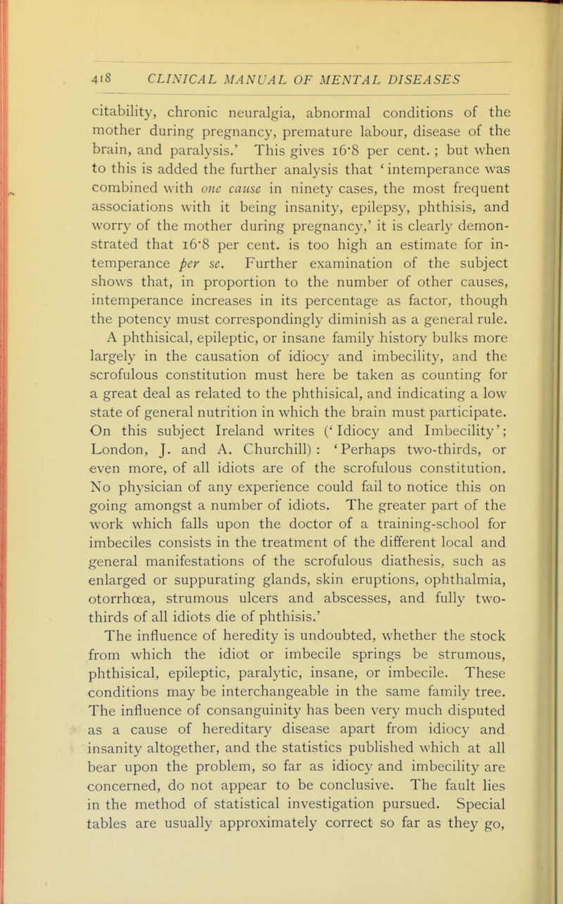 citability, chronic neuralgia, abnormal conditions of the mother during pregnancy, premature labour, disease of the brain, and paralysis.' This gives i6*8 per cent.; but when to this is added the further analysis that * intemperance was combined with 07te cause in ninety cases, the most frequent associations with it being insanity, epilepsy, phthisis, and worry of the mother during pregnancy,' it is clearly demon- strated that i6*8 per cent, is too high an estimate for in- temperance per sc. Further examination of the subject shows that, in proportion to the number of other causes, intemperance increases in its percentage as factor, though the potency must correspondingly diminish as a general rule. A phthisical, epileptic, or insane family history bulks more largely in the causation of idiocy and imbecility, and the scrofulous constitution must here be taken as counting for a great deal as related to the phthisical, and indicating a low state of general nutrition in which the brain must participate. On this subject Ireland writes ('Idiocy and Imbecility'; London, J. and A. Churchill): 'Perhaps two-thirds, or even more, of all idiots are of the scrofulous constitution. No physician of any experience could fail to notice this on going amongst a number of idiots. The greater part of the w'ork which falls upon the doctor of a training-school for imbeciles consists in the treatment of the different local and general manifestations of the scrofulous diathesis, such as enlarged or suppurating glands, skin eruptions, ophthalmia, otorrhcea, strumous ulcers and abscesses, and fully two- thirds of all idiots die of phthisis.' The influence of heredity is undoubted, whether the stock from which the idiot or imbecile springs be strumous, phthisical, epileptic, paralytic, insane, or imbecile. These conditions may be interchangeable in the same family tree. The influence of consanguinity has been very much disputed as a cause of hereditary disease apart from idiocy and insanity altogether, and the statistics published which at all bear upon the problem, so far as idiocy and imbecility are concerned, do not appear to be conclusive. The fault lies in the method of statistical investigation pursued. Special tables are usually approximately correct so far as they go,