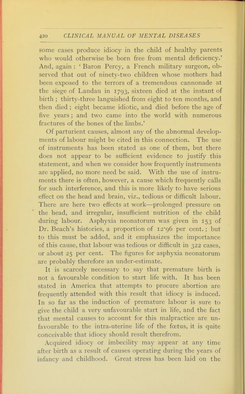 some cases produce idiocy in the child of healthy parents who would otherwise be born free from mental deficiency.' And, again : ' Baron Percy, a French military surgeon, ob- served that out of ninety-two children whose mothers had been exposed to the terrors of a tremendous cannonade at the siege of Landau in 1793, sixteen died at the instant of birth ; thirty-three languished from eight to ten months, and then died ; eight became idiotic, and died before the age of five years ; and two came into the world with numerous fractures of the bones of the limbs.' Of parturient causes, almost any of the abnormal develop- ments of labour might be cited in this connection. The use of instruments has been stated as one of them, but there does not appear to be sufficient evidence to justify this statement, and when we consider how frequently instruments are applied, no more need be said. With the use of instru- ments there is often, however, a cause which frequently calls for such interference, and this is more likely to have serious effect on the head and brain, viz., tedious or difficult labour. There are here two effects at work—prolonged pressure on the head, and irregular, insufficient nutrition of the child during labour. Asphyxia neonatorum was given in 153 of Dr. Beach's histories, a proportion of 12*96 per cent. ; but to this must be added, and it emphasizes the importance of this cause, that labour was tedious or difficult in 322 cases, or about 25 per cent. The figures for asphyxia neonatorum are probably therefore an under-estimate. It is scarcely necessary to say that premature birth is not a favourable condition to start life with. It has been stated in America that attempts to procure abortion are frequently attended with this result that idiocy is induced. In so far as the induction of premature labour is sure to give the child a very unfavourable start in life, and the fact that mental causes to account for this malpractice are un- favourable to the intra-uterine life of the foetus, it is quite conceivable that idiocy should result therefrom. Acquired idiocy or imbecilit}^ ma}^ appear at any time after birth as a result of causes operating during the years of infancy and childhood. Great stress has been laid on the