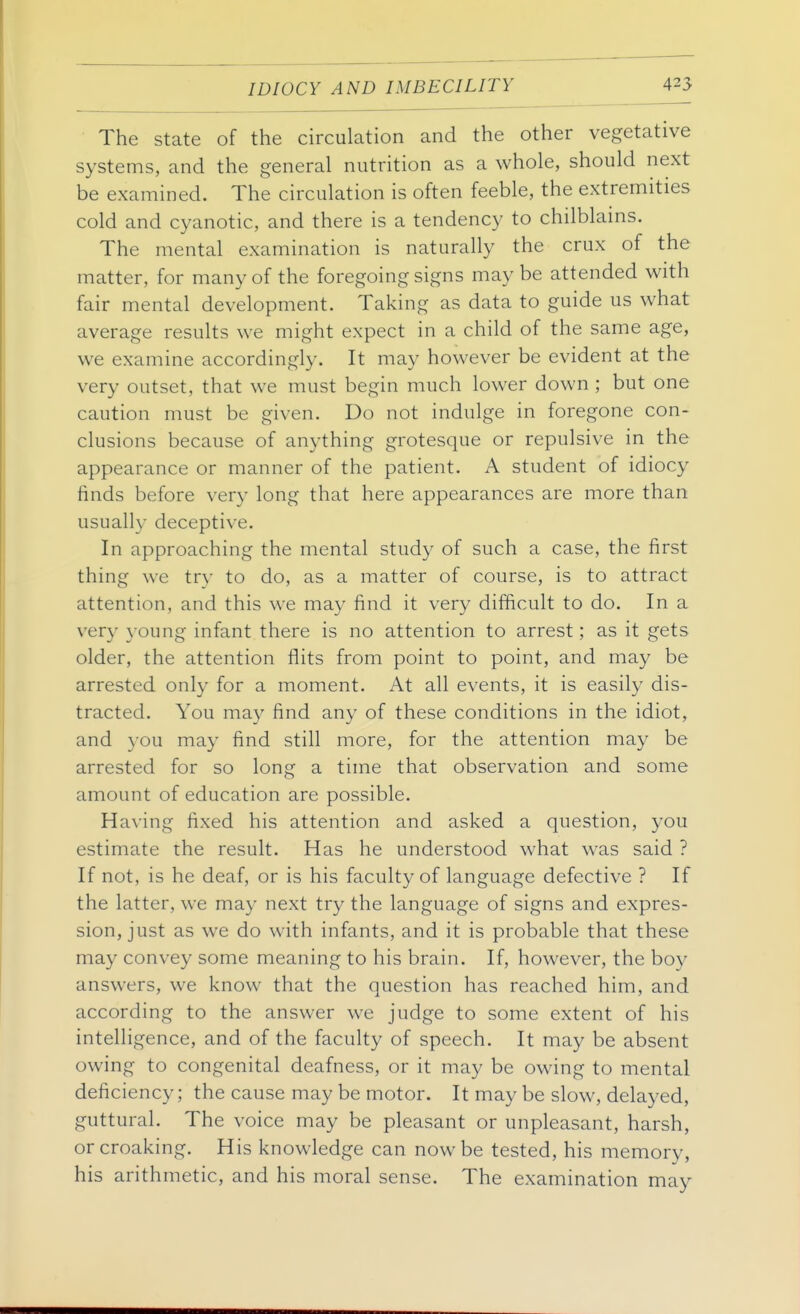 The state of the circulation and the other vegetative systems, and the general nutrition as a whole, should next be examin ed. The circulation is often feeble, the extremities cold and cyanotic, and there is a tendency to chilblains. The mental examination is naturally the crux of the matter, for many of the foregoing signs may be attended with fair mental development. Taking as data to guide us what average results we might expect in a child of the same age, we examine accordingly. It may however be evident at the very outset, that we must begin much lower down ; but one caution must be given. Do not indulge in foregone con- clusions because of anything grotesque or repulsive in the appearance or manner of the patient. A student of idiocy finds before very long that here appearances are more than usually deceptive. In approaching the mental study of such a case, the first thing we try to do, as a matter of course, is to attract attention, and this we may find it very difficult to do. In a very young infant there is no attention to arrest; as it gets older, the attention flits from point to point, and may be arrested only for a moment. At all events, it is easily dis- tracted. You may find any of these conditions in the idiot, and you may find still more, for the attention may be arrested for so long a time that observation and some amount of education are possible. Having fixed his attention and asked a question, you estimate the result. Has he understood what was said ? If not, is he deaf, or is his faculty of language defective ? If the latter, we may next try the language of signs and expres- sion, just as we do with infants, and it is probable that these may convey some meaning to his brain. If, however, the boy answers, we know that the question has reached him, and according to the answer we judge to some extent of his intelligence, and of the faculty of speech. It may be absent owing to congenital deafness, or it may be owing to mental deficiency; the cause may be motor. It may be slow, delayed, guttural. The voice may be pleasant or unpleasant, harsh, or croaking. His knowledge can now be tested, his memory, his arithmetic, and his moral sense. The examination may