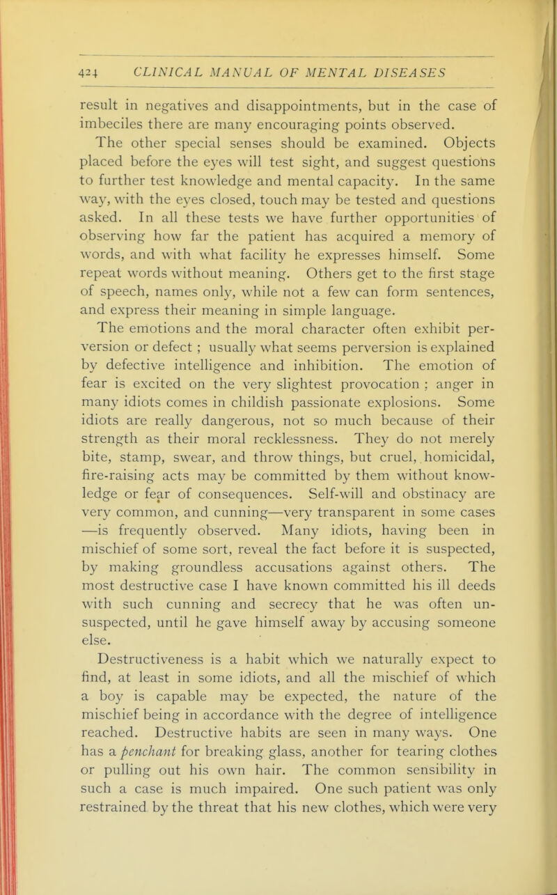 result in negatives and disappointments, but in the case of imbeciles there are many encouraging points observed. The other special senses should be examined. Objects placed before the eyes will test sight, and suggest questions to further test knowledge and mental capacity. In the same w^ay, with the eyes closed, touch may be tested and questions asked. In all these tests we have further opportunities of observing how far the patient has acquired a memory of words, and with what facility he expresses himself. Some repeat words without meaning. Others get to the first stage of speech, names only, while not a few can form sentences, and express their meaning in simple language. The emotions and the moral character often exhibit per- version or defect ; usually what seems perversion is explained by defective intelligence and inhibition. The emotion of fear is excited on the very slightest provocation : anger in many idiots comes in childish passionate explosions. Some idiots are really dangerous, not so much because of their strength as their moral recklessness. They do not merely bite, stamp, swear, and throw things, but cruel, homicidal, fire-raising acts may be committed by them without know- ledge or fear of consequences. Self-will and obstinacy are very common, and cunning—very transparent in some cases —is frequently observed. Many idiots, having been in mischief of some sort, reveal the fact before it is suspected, by making groundless accusations against others. The most destructive case I have known committed his ill deeds with such cunning and secrecy that he was often un- suspected, until he gave himself away by accusing someone else. Destructiveness is a habit which we naturally expect to find, at least in some idiots, and all the mischief of which a boy is capable may be expected, the nature of the mischief being in accordance with the degree of intelligence reached. Destructive habits are seen in many ways. One has a penchant for breaking glass, another for tearing clothes or pulling out his own hair. The common sensibility in such a case is much impaired. One such patient was only restrained by the threat that his new clothes, which were very