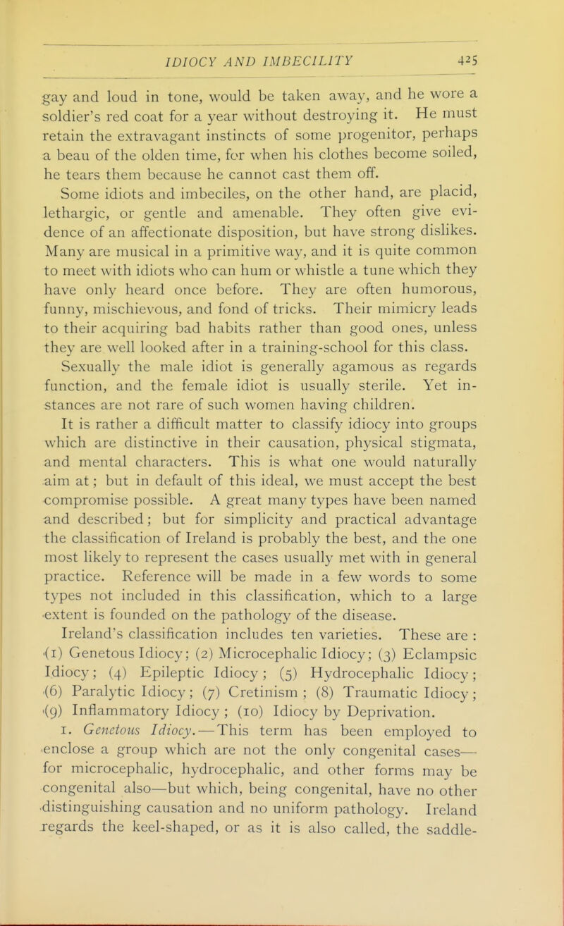 gay and loud in tone, would be taken away, and he wore a soldier's red coat for a year without destroying it. He must retain the extravagant instincts of some progenitor, perhaps a beau of the olden time, for when his clothes become soiled, he tears them because he cannot cast them off. Some idiots and imbeciles, on the other hand, are placid, lethargic, or gentle and amenable. They often give evi- dence of an affectionate disposition, but have strong dishkes. Many are musical in a primitive way, and it is quite common to meet with idiots who can hum or whistle a tune which they have only heard once before. They are often humorous, funny, mischievous, and fond of tricks. Their mimicry leads to their acquiring bad habits rather than good ones, unless they are well looked after in a training-school for this class. Sexually the male idiot is generally agamous as regards function, and the female idiot is usually sterile. Yet in- stances are not rare of such women having children. It is rather a difficult matter to classify idiocy into groups which are distinctive in their causation, physical stigmata, and mental characters. This is what one would naturally aim at; but in default of this ideal, we must accept the best •compromise possible. A great many types have been named and described; but for simplicity and practical advantage the classification of Ireland is probably the best, and the one most likely to represent the cases usually met with in general practice. Reference will be made in a few words to some types not included in this classification, which to a large •extent is founded on the pathology of the disease. Ireland's classification includes ten varieties. These are : •(i) Genetous Idiocy; (2) Microcephalic Idiocy; (3) Eclampsic Idiocy; (4) Epileptic Idiocy; (5) Hydrocephalic Idiocy; .(6) Paralytic Idiocy; (7) Cretinism; (8) Traumatic Idiocy; -(9) Inflammatory Idiocy ; (10) Idiocy by Deprivation. I. Genetous Idiocy .-—This term has been employed to ■enclose a group which are not the only congenital cases— for microcephalic, hydrocephalic, and other forms may be congenital also—but which, being congenital, have no other distinguishing causation and no uniform pathology. Ireland regards the keel-shaped, or as it is also called, the saddle-