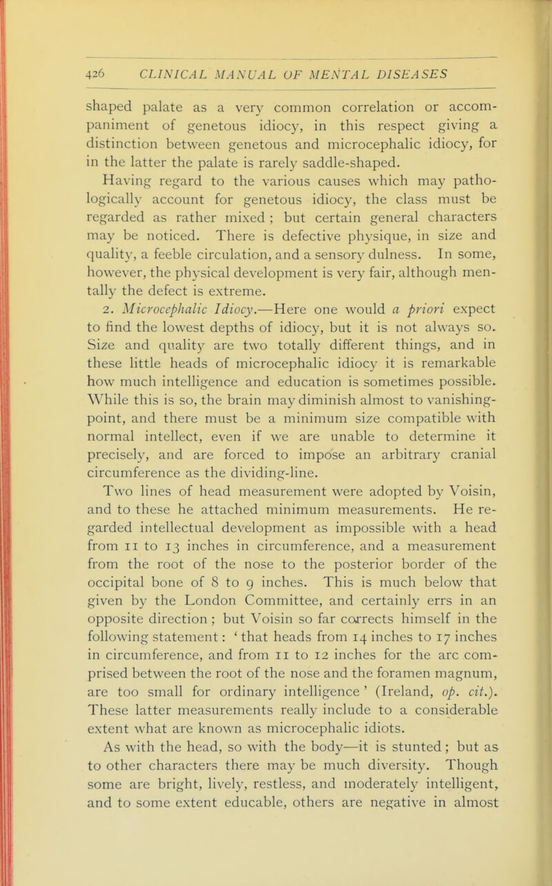 shaped palate as a very common correlation or accom- paniment of genetous idiocy, in this respect giving a distinction between genetous and microcephalic idiocy, for in the latter the palate is rarely saddle-shaped. Having regard to the various causes which may patho- logically account for genetous idiocy, the class must be regarded as rather mixed ; but certain general characters may be noticed. There is defective physique, in size and quality, a feeble circulation, and a sensory dulness. In some, however, the physical development is very fair, although men- tally the defect is extreme. 2. Microcephalic Idiocy.—Here one would a priori expect to find the lowest depths of idiocy, but it is not always so. Size and quality are two totally different things, and in these little heads of microcephalic idioc}' it is remarkable how much intelligence and education is sometimes possible. While this is so, the brain may diminish almost to vanishing- point, and there must be a minimum size compatible with normal intellect, even if we are unable to determine it precisely, and are forced to impose an arbitrary cranial circumference as the dividing-line. Two lines of head measurement were adopted by Voisin, and to these he attached minimum measurements. He re- garded intellectual development as impossible with a head from II to 13 inches in circumference, and a measurement from the root of the nose to the posterior border of the occipital bone of 8 to g inches. This is much below that given by the London Committee, and certainly errs in an opposite direction ; but Voisin so far corrects himself in the following statement: ' that heads from 14 inches to 17 inches in circumference, and from 11 to 12 inches for the arc com- prised between the root of the nose and the foramen magnum, are too small for ordinary intelligence ' (Ireland, op. cit.). These latter measurements really include to a considerable extent what are known as microcephalic idiots. As with the head, so with the body—it is stunted; but as to other characters there may be much diversity. Though some are bright, lively, restless, and moderately intelligent, and to some extent educable, others are negative in almost