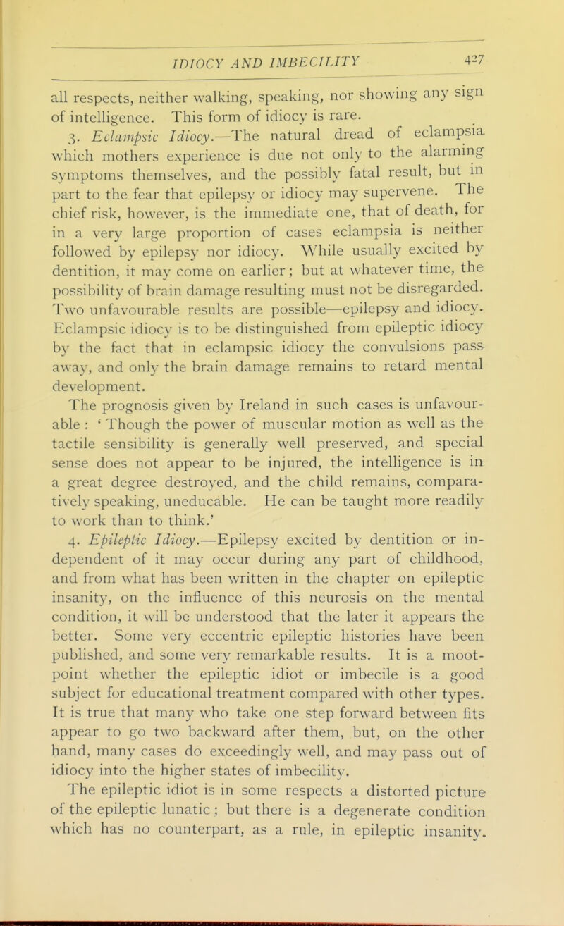 all respects, neither walking, speaking, nor showing any sign of intelligence. This form of idiocy is rare. 3. Eclampsic Idiocy.—The natural dread of eclampsia which mothers experience is due not only to the alarmmg symptoms themselves, and the possibly fatal result, but m part to the fear that epilepsy or idiocy may supervene. The chief risk, however, is the immediate one, that of death, for in a very large proportion of cases eclampsia is neither followed by epilepsy nor idiocy. While usually excited by dentition, it may come on earlier; but at whatever time, the possibility of brain damage resulting must not be disregarded. Two unfavourable results are possible—epilepsy and idiocy. Eclampsic idiocy is to be distinguished from epileptic idiocy by the fact that in eclampsic idiocy the convulsions pass away, and only the brain damage remains to retard mental development. The prognosis given by Ireland in such cases is unfavour- able : ' Though the power of muscular motion as well as the tactile sensibility is generally well preserved, and special sense does not appear to be injured, the intelligence is in a great degree destroyed, and the child remains, compara- tively speaking, uneducable. He can be taught more readily to work than to think.' 4. Epileptic Idiocy.—Epilepsy excited by dentition or in- dependent of it may occur during any part of childhood, and from what has been written in the chapter on epileptic insanity, on the influence of this neurosis on the mental condition, it will be understood that the later it appears the better. Some very eccentric epileptic histories have been published, and some very remarkable results. It is a moot- point whether the epileptic idiot or imbecile is a good subject for educational treatment compared with other types. It is true that many who take one step forward between fits appear to go two backward after them, but, on the other hand, many cases do exceedingly well, and may pass out of idiocy into the higher states of imbecility. The epileptic idiot is in some respects a distorted picture of the epileptic lunatic ; but there is a degenerate condition which has no counterpart, as a rule, in epileptic insanity.