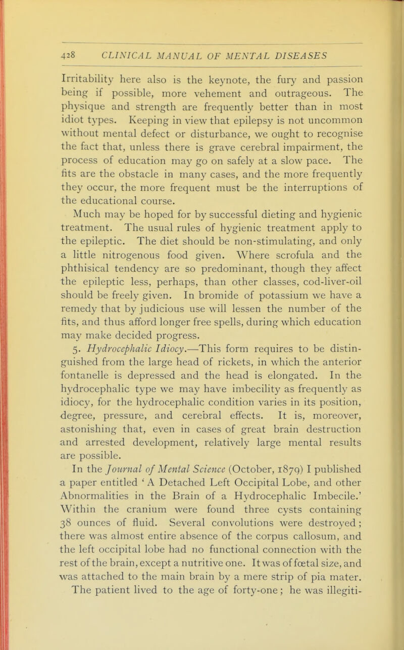 Irritability here also is the keynote, the fury and passion being if possible, more vehement and outrageous. The physique and strength are frequently better than in most idiot types. Keeping in view that epilepsy is not uncommon without mental defect or disturbance, we ought to recognise the fact that, unless there is grave cerebral impairment, the process of education may go on safely at a slow pace. The fits are the obstacle in many cases, and the more frequently they occur, the more frequent must be the interruptions of the educational course. Much may be hoped for by successful dieting and hygienic treatment. The usual rules of hygienic treatment apply to the epileptic. The diet should be non-stimulating, and only a little nitrogenous food given. Where scrofula and the phthisical tendency are so predominant, though they affect the epileptic less, perhaps, than other classes, cod-liver-oil should be freely given. In bromide of potassium we have a remedy that by judicious use will lessen the number of the fits, and thus afford longer free spells, during which education may make decided progress. 5. Hydrocephalic Idiocy.—This form requires to be distin- guished from the large head of rickets, in which the anterior fontanelle is depressed and the head is elongated. In the hydrocephalic type we may have imbecility as frequently as idiocy, for the hydrocephalic condition varies in its position, degree, pressure, and cerebral effects. It is, moreover, astonishing that, even in cases of great brain destruction and arrested development, relatively large mental results are possible. In the Journal of Mental Science (October, 1879) I published a paper entitled ' A Detached Left Occipital Lobe, and other Abnormalities in the Brain of a Hydrocephalic Imbecile.' Within the cranium were found three cysts containing 38 ounces of fluid. Several convolutions were destroyed ; there was almost entire absence of the corpus callosum, and the left occipital lobe had no functional connection with the rest of the brain, except a nutritive one. It was of foetal size, and was attached to the main brain by a mere strip of pia mater. The patient lived to the age of forty-one; he was illegiti-