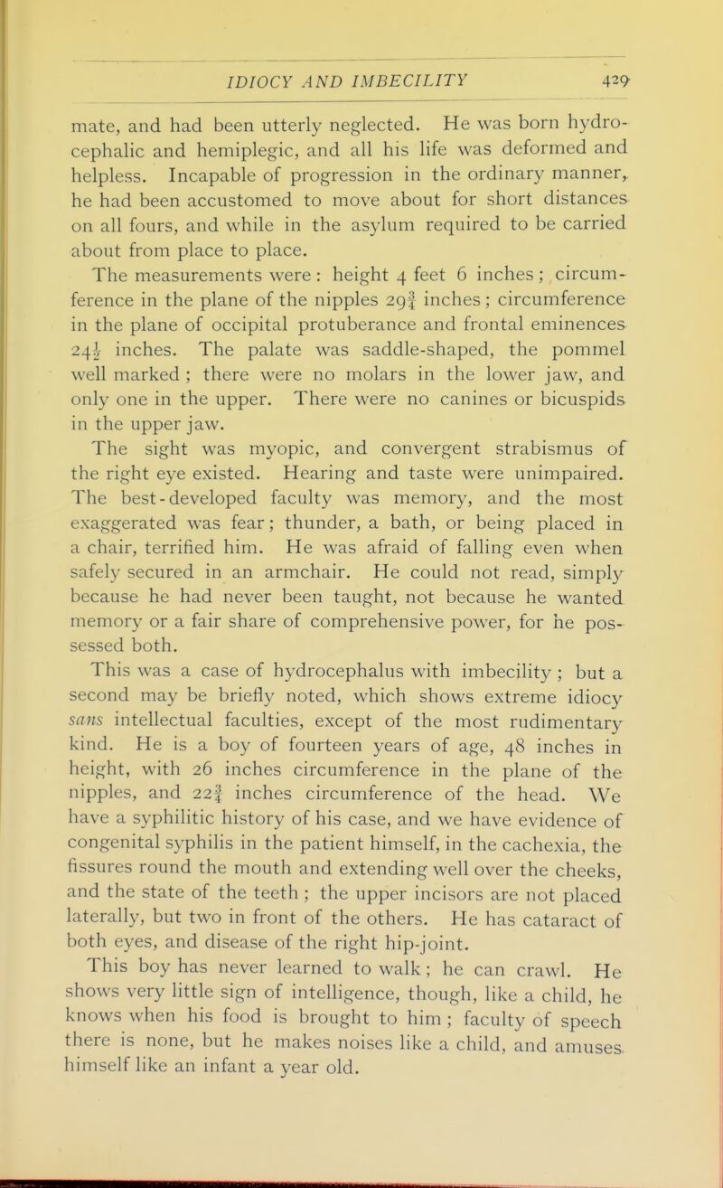 mate, and had been utterly neglected. He was born hydro- cephalic and hemiplegic, and all his life was deformed and helpless. Incapable of progression in the ordinary manner^ he had been accustomed to move about for short distances on all fours, and while in the asylum required to be carried about from place to place. The measurements were : height 4 feet 6 inches ; circum- ference in the plane of the nipples 29! inches ; circumference in the plane of occipital protuberance and frontal eminences 24^ inches. The palate was saddle-shaped, the pommel well marked ; there were no molars in the lower jaw, and only one in the upper. There were no canines or bicuspids in the upper jaw. The sight was myopic, and convergent strabismus of the right eye existed. Hearing and taste were unimpaired. The best - developed faculty was memory, and the most exaggerated was fear; thunder, a bath, or being placed in a chair, terrified him. He was afraid of falling even when safely secured in an armchair. He could not read, simply because he had never been taught, not because he wanted memory or a fair share of comprehensive power, for he pos- sessed both. This was a case of hydrocephalus with imbecility ; but a second may be briefly noted, which shows extreme idiocy sans intellectual faculties, except of the most rudimentary kind. He is a boy of fourteen years of age, 48 inches in height, with 26 inches circumference in the plane of the nipples, and 22| inches circumference of the head. We have a syphilitic history of his case, and we have evidence of congenital syphilis in the patient himself, in the cachexia, the fissures round the mouth and extending well over the cheeks, and the state of the teeth ; the upper incisors are not placed laterally, but two in front of the others. He has cataract of both eyes, and disease of the right hip-joint. This boy has never learned to walk ; he can crawl. He shows very little sign of intelligence, though, like a child, he knows when his food is brought to him ; faculty of speech there is none, but he makes noises like a child, and amuses, himself like an infant a year old.