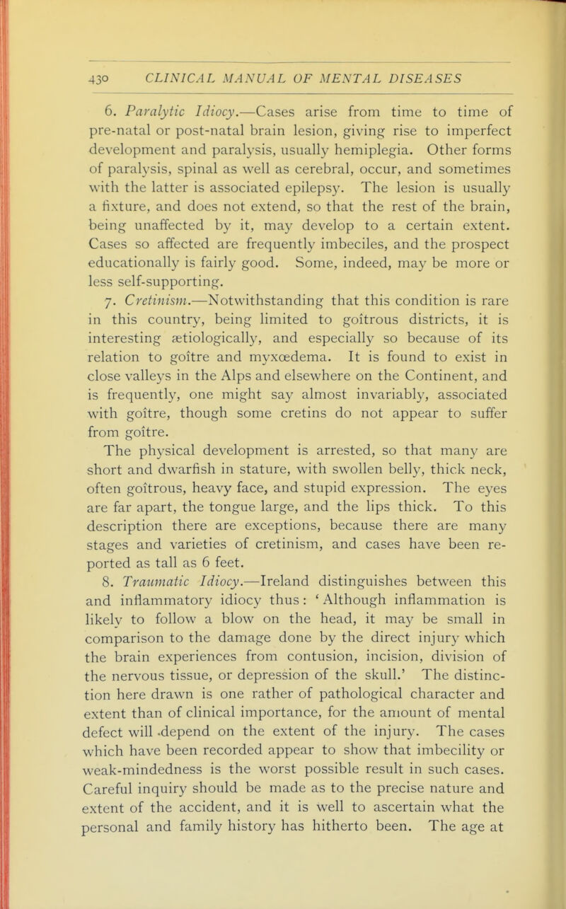 6. Paralytic Idiocy.—Cases arise from time to time of pre-natal or post-natal brain lesion, giving rise to imperfect development and paralysis, usually hemiplegia. Other forms of paralysis, spinal as well as cerebral, occur, and sometimes with the latter is associated epilepsy. The lesion is usually a fixture, and does not extend, so that the rest of the brain, being unaffected b}^ it, may develop to a certain extent. Cases so affected are frequently imbeciles, and the prospect educationally is fairly good. Some, indeed, may be more or less self-supporting. 7. Cretinism.—Notwithstanding that this condition is rare in this country, being limited to goitrous districts, it is interesting aetiologically, and especially so because of its relation to goitre and myxoedema. It is found to exist in close valle3'S in the Alps and elsewhere on the Continent, and is frequently, one might say almost invariably, associated with goitre, though some cretins do not appear to suffer from goitre. The physical development is arrested, so that man}' are short and dwarfish in stature, with swollen belly, thick neck, often goitrous, heavy face, and stupid expression. The eyes are far apart, the tongue large, and the lips thick. To this description there are exceptions, because there are many stages and varieties of cretinism, and cases have been re- ported as tall as 6 feet. 8. Traumatic Idiocy.—Ireland distinguishes between this and inflammatory idiocy thus: ' Although inflammation is likely to follow a blow on the head, it may be small in comparison to the damage done by the direct injury which the brain experiences from contusion, incision, division of the nervous tissue, or depression of the skull.' The distinc- tion here drawn is one rather of pathological character and extent than of clinical importance, for the amount of mental defect will .depend on the extent of the injury. The cases which have been recorded appear to show that imbecility or weak-mindedness is the worst possible result in such cases. Careful inquiry should be made as to the precise nature and extent of the accident, and it is well to ascertain what the personal and family history has hitherto been. The age at