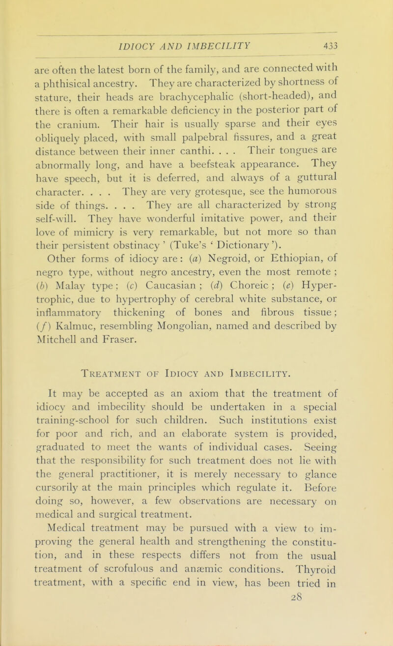 are often the latest born of the family, and are connected with a phthisical ancestry. They are characterized by shortness of stature, their heads are brachycephalic (short-headed), and there is often a remarkable deficiency in the posterior part of the cranium. Their hair is usually sparse and their eyes obliquely placed, with small palpebral fissures, and a great distance between their inner canthi. . . . Their tongues are abnormally long, and have a beefsteak appearance. They have speech, but it is deferred, and always of a guttural character. . . . They are very grotesque, see the humorous side of things. . . . They are all characterized by strong self-will. They have wonderful imitative power, and their love of mimicry is very remarkable, but not more so than their persistent obstinacy ' (Tuke's ' Dictionary'). Other forms of idiocy are : (a) Negroid, or Ethiopian, of negro type, without negro ancestry, even the most remote ; (b) Malay type; (c) Caucasian ; (d) Choreic ; (e) Hyper- trophic, due to hypertrophy of cerebral white substance, or inflammatory thickening of bones and fibrous tissue; (/) Kalmuc, resembling Mongolian, named and described by Mitchell and Fraser. Treatment of Idiocy and Imbecility. It may be accepted as an axiom that the treatment of idiocy and imbecility should be undertaken in a special training-school for such children. Such institutions exist for poor and rich, and an elaborate system is provided, graduated to meet the wants of individual cases. Seeing that the responsibility for such treatment does not lie with the general practitioner, it is merely necessary to glance cursorily at the main principles which regulate it. Before doing so, however, a few observations are necessary on medical and surgical treatment. Medical treatment may be pursued with a view to im- proving the general health and strengthening the constitu- tion, and in these respects differs not from the usual treatment of scrofulous and anaemic conditions. Thyroid treatment, with a specific end in view, has been tried in 28